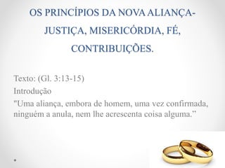 OS PRINCÍPIOS DA NOVAALIANÇA-
JUSTIÇA, MISERICÓRDIA, FÉ,
CONTRIBUIÇÕES.
Texto: (Gl. 3:13-15)
Introdução
"Uma aliança, embora de homem, uma vez confirmada,
ninguém a anula, nem lhe acrescenta coisa alguma.”
 
