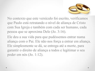 No contexto que este versículo foi escrito, verificamos
que Paulo está retratando o nível de aliança de Cristo
com Sua Igreja e também com cada ser humano, cada
pessoa que se aproxima Dele (Jo. 3:16).
Ele deu a sua vida para que pudéssemos entrar numa
aliança com o Pai. Ele não nos força a entrar em aliança.
Ele simplesmente se dá, se entrega até a morte, para
garantir o direito de aliança a todos e legitimar o seu
poder em nós (Jo. 1:12).
 