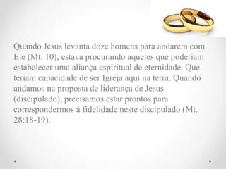 Quando Jesus levanta doze homens para andarem com
Ele (Mt. 10), estava procurando aqueles que poderiam
estabelecer uma aliança espiritual de eternidade. Que
teriam capacidade de ser Igreja aqui na terra. Quando
andamos na proposta de liderança de Jesus
(discipulado), precisamos estar prontos para
correspondermos à fidelidade neste discipulado (Mt.
28:18-19).
 