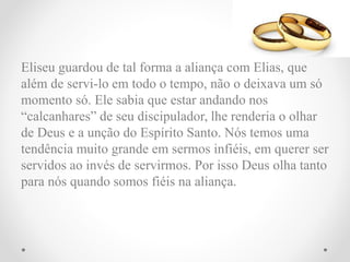 Eliseu guardou de tal forma a aliança com Elias, que
além de servi-lo em todo o tempo, não o deixava um só
momento só. Ele sabia que estar andando nos
“calcanhares” de seu discipulador, lhe renderia o olhar
de Deus e a unção do Espírito Santo. Nós temos uma
tendência muito grande em sermos infiéis, em querer ser
servidos ao invés de servirmos. Por isso Deus olha tanto
para nós quando somos fiéis na aliança.
 