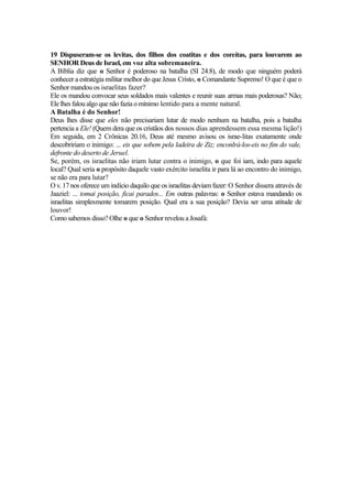 19 Dispuseram-se os levitas, dos filhos dos coatitas e dos coreítas, para louvarem ao
SENHOR Deus de Israel, em voz alta sobremaneira.
A Bíblia diz que o Senhor é poderoso na batalha (SI 24.8), de modo que ninguém poderá
conhecer a estratégia militar melhor do que Jesus Cristo, o Comandante Supremo! O que é que o
Senhor mandou os israelitas fazer?
Ele os mandou convocar seus soldados mais valentes e reunir suas armas mais poderosas? Não;
Ele lhes falou algo que não fazia o mínimo lentido para a mente natural.
A Batalha é do Senhor!
Deus lhes disse que eles não precisariam lutar de modo nenhum na batalha, pois a batalha
pertencia a Ele! (Quem dera que os cristãos dos nossos dias aprendessem essa mesma lição!)
Em seguida, em 2 Crônicas 20.16, Deus até mesmo avisou os israe-litas exatamente onde
descobririam o inimigo: ... eis que sobem pela ladeira de Ziz; enconlrá-los-eis no fim do vale,
defronte do deserto de Jeruel.
Se, porém, os israelitas não iriam lutar contra o inimigo, o que foi iam, indo para aquele
local? Qual seria o propósito daquele vasto exército israelita ir para lá ao encontro do inimigo,
se não era para lutar?
O v. 17 nos oferece um indício daquilo que os israelitas deviam fazer: O Senhor dissera através de
Jaaziel: ... tomai posição, ficai parados... Em outras palavras: o Senhor estava mandando os
israelitas simplesmente tomarem posição. Qual era a sua posição? Devia ser uma atitude de
louvor!
Como sabemos disso? Olhe o que o Senhor revelou a Josafá:

 
