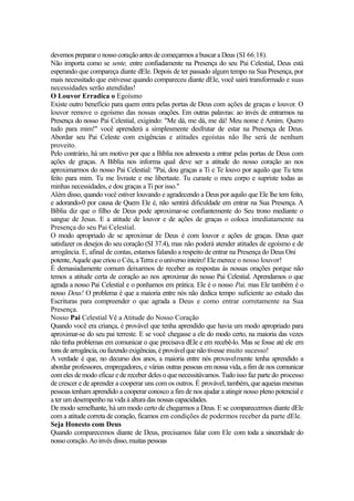 devemos preparar o nosso coração antes de começarmos a buscar a Deus (SI 66.18).
Não importa como se sente, entre confiadamente na Presença do seu Pai Celestial, Deus está
esperando que compareça diante dEle. Depois de ter passado algum tempo na Sua Presença, por
mais necessitado que estivesse quando compareceu diante dEle, você sairá transformado e suas
necessidades serão atendidas!
O Louvor Erradica o Egoísmo
Existe outro benefício para quem entra pelas portas de Deus com ações de graças e louvor. O
louvor remove o egoísmo das nossas orações. Em outras palavras: ao invés de entrarmos na
Presença do nosso Pai Celestial, exigindo: "Me dá, me dá, me dá! Meu nome é Amim. Quero
tudo para mim!" você aprenderá a simplesmente desfrutar de estar na Presença de Deus.
Abordar seu Pai Celeste com exigências e atitudes egoístas não lhe será de nenhum
proveito.
Pelo contrário, há um motivo por que a Bíblia nos admoesta a entrar pelas portas de Deus com
ações de graças. A Bíblia nos informa qual deve ser a atitude do nosso coração ao nos
aproximarmos do nosso Pai Celestial: "Pai, dou graças a Ti e Te louvo por aquilo que Tu tens
feito para mim. Tu me livraste e me libertaste. Tu curaste o meu corpo e supriste todas as
minhas necessidades, e dou graças a Ti por isso."
Além disso, quando você estiver louvando e agradecendo a Deus por aquilo que Ele lhe tem feito,
e adorando-0 por causa de Quem Ele é, não sentirá dificuldade em entrar na Sua Presença. A
Bíblia diz que o filho de Deus pode aproximar-se confiantemente do Seu trono mediante o
sangue de Jesus. E a atitude de louvor e de ações de graças o coloca imediatamente na
Presença do seu Pai Celestial.
O modo apropriado de se aproximar de Deus é com louvor e ações de graças. Deus quer
satisfazer os desejos do seu coração (SI 37.4), mas não poderá atender atitudes de egoísmo e de
arrogância. E, afinal de contas, estamos falando a respeito de entrar na Presença do Deus Oni
potente, Aquele que criou o Céu, a Terra e o universo inteiro! Ele merece o nosso louvor!
É demasiadamente comum deixarmos de receber as respostas às nossas orações porque não
temos a atitude certa de coração ao nos aproximar do nosso Pai Celestial. Aprendamos o que
agrada a nosso Pai Celestial e o ponhamos em prática. Ele é o nosso Pai, mas Ele também é o
nosso Deus! O problema é que a maioria entre nós não dedica tempo suficiente ao estudo das
Escrituras para compreender o que agrada a Deus e como entrar corretamente na Sua
Presença.
Nosso Pai Celestial Vê a Atitude do Nosso Coração
Quando você era criança, é provável que tenha aprendido que havia um modo apropriado para
aproximar-se do seu pai terreste. E se você chegasse a ele do modo certo, na maioria das vezes
não tinha problemas em comunicar o que precisava dEle e em recebê-lo. Mas se fosse até ele em
tons de arrogância, ou fazendo exigências, é provável que não tivesse muito sucesso!
A verdade é que, no decurso dos anos, a maioria entre nós provavelmente tenha aprendido a
abordar professores, empregadores, e várias outras pessoas em nossa vida, a fim de nos comunicar
com eles de modo eficaz e de receber deles o que necessitávamos. Tudo isso faz parte do processo
de crescer e de aprender a cooperar uns com os outros. É provável, também, que aqueias mesmas
pessoas tenham aprendido a cooperar conosco a fim de nos ajudar a atingir nosso pleno potencial e
a ter um desempenho na vida à altura das nossas capacidades.
De modo semelhante, há um modo certo de chegarmos a Deus. E se comparecermos diante dEle
com a atitude correta de coração, ficamos em condições de podermos receber da parte dEle.
Seja Honesto com Deus
Quando comparecemos diante de Deus, precisamos falar com Ele com toda a sinceridade do
nosso coração. Ao invés disso, muitas pessoas

 