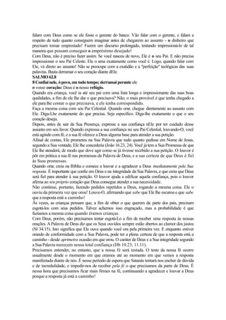 falam com Deus como se ele fosse o gerente do banco. Vão falar com o gerente, e falam a
respeito de tudo quanto conseguem imaginar antes de chegarem ao assunto - o dinheiro que
precisam tomar emprestado! Fazem um discurso prolongado, tentando impressioná-lo de tal
maneira que possam conseguir o empréstimo desejado!
Com Deus, não é preciso fazer assim. Se você nasceu de novo, Ele é o seu Pai. E não precisa
impressionar o seu Pai Celeste. Ele o ama exatamente como você é. Logo, quando falar com
Ele, vá direto ao assunto! Não se preocupe com a exatidão e a "perfeição" teológicas das suas
palavras. Basta derramar o seu coração diante dEle.
SALMO 62.8
8 Confiai nele, ó povo, em todo tempo; derramai perante ele
o vosso coração: Deus é o nosso refúgio.
Quando era criança, você ia até seu pai com uma lista longa e impressionante das suas boas
qualidades, a fim de ele lhe dar o que precisava? Não; o mais provável é que tenha chegado a
ele para lhe contar o que precisava, e ele tenha correspondido.
Faça a mesma coisa com seu Pai Celestial. Quando orar, chegue diretamente ao assunto com
Ele. Diga-Lhe exatamente do que precisa. Seja específico. Diga-lhe exatamente o que o seu
coração deseja.
Depois, antes de sair da Sua Presença, expresse a sua confiança nEle por ter cuidado desse
assunto em seu favor. Quando expressa a sua confiança no seu Pai Celestial, louvando-O, você
está agindo com fé, e a sua fé oferece a Deus alguma base para atender a sua petição.
Afinal de contas, Ele prometeu na Sua Palavra que tudo quanto pedisse em Nome de Jesus,
segundo a Sua vontade, Ele lhe concederia (João 16.23, 24). Você já tem a Sua Promessa de que
Ele lhe atenderá, de modo que deve agir como se já tivesse recebido a sua petição. O louvor é
pôr em prática a sua fé nas promessas da Palavra de Deus, e a sua certeza de que Deus é fiel
às Suas promessas.
Quando orar, creia na Bíblia e comece a louvar e a agradecer a Deus imediatamente pela Sua
resposta. É importante que confie em Deus e na integridade da Sua Palavra, e que creia que Deus
será fiel para atender à sua petição. O louvor ajuda a edifícar aquela confiança, pois o louvor
afirma ao seu próprio coração que Deus consegue atender a sua necessidade.
Não continue, portanto, fazendo pedidos repetidos a Deus, rogando a mesma coisa. Ele o
ouviu da primeira vez que orou! Louve-O, afirmando que sabe que Ele lhe escutou e que sabe
que a resposta está a caminho!
Às vezes, as crianças pensam que, a fim de obter o que querem da parte dos pais, precisam
esgotá-los com seus pedidos. Talvez achemos isso engraçado, mas a probabilidade é que
fazíamos a mesma coisa quando éramos crianças.
Com Deus, porém, não precisamos tentar esgotá-Lo a fim de receber uma resposta às nossas
orações. A Palavra de Deus diz que os Seus ouvidos sempre estão abertos ao clamor dos justos
(SI 34.15). Isto significa que Ele ouve quando você ora pela primeira vez. E enquanto estiver
orando de conformidade com a Sua Palavra, pode ter a plena certeza de que a resposta está a
caminho - desde aprimeira ocasião em que orou. O caráter de Deus e a Sua integridade segundo
a Sua Palavra merecem nossa total confiança (Hb 10.23; 11.11).
Precisamos entender, no entanto, que a nossa fé será testada. O teste da nossa fé ocorre
usualmente desde o momento em que oramos até ao momento em que vemos a resposta
manifestada diante de nós. É nesse período de espera que Satanás tentará nos encher de dúvida
e de incredulidade, e impedir-nos de receber pela fé o que precisamos da parte de Deus. É
nessa hora que precisamos ficar mais firmes na fé, continuando a agradecer e louvar a Deus
porque a resposta já está a caminho!

 