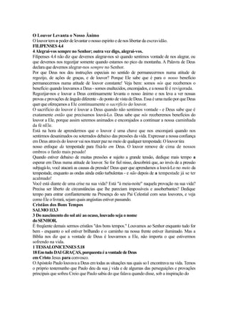 O Louvor Levanta o Nosso Ânimo
O louvor tem o poder de levantar o nosso espírito e de nos libertar da escravidão.
FILIPENSES 4.4
4 Alegrai-vos sempre no Senhor; outra vez digo, alegrai-vos.
Filipenses 4.4 não diz que devemos alegrar-nos só quando sentimos vontade de nos alegrar, ou
que devemos nos regozijar somente quando estamos no pico da montanha. A Palavra de Deus
declara que devemos alegrar-nos sempre no Senhor.
Por que Deus nos deu instruções especiais no sentido de permanecermos numa atitude de
regozijo, de ações de graças, e de louvor? Porque Ele sabe que é para o nosso benefício
permanecermos numa atitude de louvor constante! Veja bem: somos nós que recebemos o
benefício quando louvamos a Deus - somos enaltecidos, encorajados, e a nossa fé é revigorada.
Regozijar-nos e louvar a Deus continuamente levanta o nosso ânimo e nos leva a ver nossas
provas e provações de ângulo diferente - do ponto de vista de Deus. Essa é uma razão por que Deus
quer que ofereçamos a Ele continuamente o sacrifício do louvor.
O sacrifício do louvor é louvar a Deus quando não sentimos vontade - e Deus sabe que é
exatamente então que precisamos louvá-Lo. Deus sabe que nós receberemos benefícios do
louvor a Ele, porque assim seremos animados e encorajados a continuar a nossa caminhada
da fé nEle.
Está na hora de aprendermos que o louvor é uma chave que nos encorajará quando nos
sentirmos desanimados ou soterrados debaixo das pressões da vida. Expressar a nossa confiança
em Deus através do louvor vai nos trazer paz no meio de qualquer tempestade. O louvor tira
nosso enfoque da tempestade para fíxá-lo em Deus. O louvor remove de cima de nossos
ombros o fardo mais pesado!
Quando estiver debaixo de muitas pressões e sujeito a grande tensão, dedique mais tempo a
esperar em Deus numa atitude de louvor. Se for fiel nisso, descobrirá que, ao invés de a pressão
subjugá-lo, você atacará as causas da pressão! Deus quer que aprendamos a louvá-Lo no meio da
tempestade, enquanto as ondas ainda estão turbulentas - e não depois de a tempestade já se ter
acalmado!
Você está diante de uma crise na sua vida? Está "à meia-noite" naquela provação na sua vida?
Precisa ser liberto de circunstâncias que lhe pareciam impossíveis e assoberbantes? Dedique
tempo para entrar confíantemente na Presença do seu Pai Celestial com seus louvores, e veja
como Ele o livrará, sejam quais angústias estiver passando.
Cristãos dos Bons Tempos
SALMO 113.3
3 Do nascimento do sol até ao ocaso, louvado seja o nome
do SENHOR.
É freqüente demais sermos cristãos "dos bons tempos." Louvamos ao Senhor enquanto tudo for
bem - enquanto o sol estiver brilhando e o caminho na nossa frente estiver iluminado. Mas a
Bíblia nos diz que a vontade de Deus é louvarmos a Ele, não importa o que estivermos
sofrendo na vida.
1 TESSALONICENSES 5.18
18 Em tudo DAI GRAÇAS, porqueesta é a vontade de Deus
em Cristo Jesus para convosco.
O Apóstolo Paulo louvava a Deus em todas as situações nas quais so I encontrava na vida. Temos
o próprio testemunho que Paulo deu da sua j vida e de algumas das perseguições e provações
principais que sofreu Creio que Paulo sabia do que falava quando disse, sob a inspiração do

 