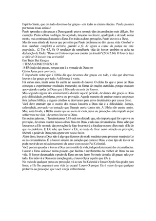 Espírito Santo, que em tudo devemos dar graças - em todas as circunstâncias. Paulo passara
por todas essas coisas!
Paulo aprendeu a dar graças a Deus quando estava no meio das circunstâncias mais difíceis. Por
exemplo: Paulo sofreu naufrágio, foi açoitado, lançado no cárcere, apedrejado e deixado como
morto, mas continuava louvando a Deus. Em todas as duras provações, Paulo louvava a Deus.
Mas foi essa atitude de louvor que permitiu que Paulo declarasse no fim da sua vida: Combati o
bom combate, completei a carreira, guardei a fé. Já agora a coroa da justiça me está
guardada... (2 Tm 4.7, 8). O resultado de semelhante vida de louvor também se acha na
declaração de Paulo: "Deus em Cristo sempre nos conduz em triunfo" (2 Co 2.14). O louvor traz
a vitória! O louvor traz o triunfo!
Em Tudo Dai Graças
1 TESSALONICENSES 5.18
18 EM tudo dai graças, porque esta é a vontade de Deus em
Cristo Jesus para convosco.
É importante notar que a Bíblia diz que devemos dar graças em tudo, e não que devemos
louvar e dar graças por tudo. A diferença é vasta.
Há vários anos, muita coisa foi escrita no assunto do louvor. O efeito foi que o povo de Deus
começou a experimentar resultados tremendos na forma de orações atendidas, porque estavam
aproveitando o poder de Deus que é liberado através do louvor.
Mas segundo alguns dos ensinamentos durante aquele período, devíamos dar graças a Deus
pela dificuldade, problema, prova ou provação. Aquela maneira de ensinar estava um pouco
fora da base bíblica, e alguns cristãos se desviaram para erros doutrinários por causa disso.
Você deve entender que o motivo dos nossos louvores a Deus não é a dificuldade, doença,
calamidade, provação ou tentação que Satanás envia contra nós. A Bíblia não ensina assim.
Mas, sem dúvida, a Bíblia ensina que no meio de cada prova ou provação - não importa o que
sofrermos na vida - devemos louvar a Deus.
Em outras palavras, 1 Tessalonicenses 5.18 está nos dizendo que, não importa qual for a prova ou
provação, devemos manter nossos olhos fitos em Deus, e não nas circunstâncias. Deus sabe que
louvarmos a Ele no meio das provações de fogo levar-nos-á a focalizar nossos olhos mais nEle do
que no problema. E Ele sabe que louvar a Ele, ao invés de fixar nossa atenção na provação,
liberará o poder de Deus para operar em nosso favor.
Além disso, louvar a Deus não é algo que fazemos de modo mecânico para procurar manipulá-Lo
ou às circunstâncias. É o louvor sincero do coração que comove Deus, e esse tipo de louvor só
pode provir de um relacionamento de amor com nosso Pai Celestial.
Você precisa aprender a louvar a Deus como estilo de vida, independentemente das circunstâncias.
Louvar a Deus coloca-o numa posição que facilita o recebimento do melhor de Deus na sua
vida. O louvor desencadeia o poder de Deus em seu favor. No meio de tudo, dê graças não por
tudo. Em tudo vá a Deus com coração grato, e louve-O por aquilo que Ele é.
No meio de qualquer prova ou provação, vá ao seu Pai Celestial e louve-O pelo Seu poder para
livrar, e Ele lhe preparará uma vida de escape! Louve-O porque Ele é maior do que qualquer
problema ou provação que você esteja enfrentando.

 
