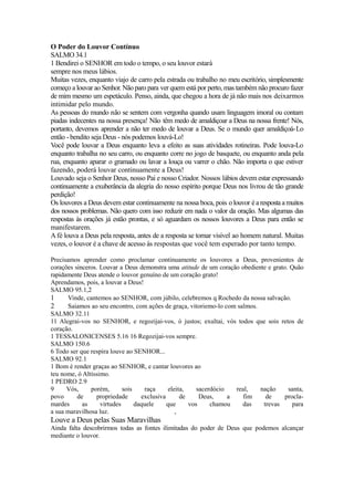 O Poder do Louvor Contínuo
SALMO 34.1
1 Bendirei o SENHOR em todo o tempo, o seu louvor estará
sempre nos meus lábios.
Muitas vezes, enquanto viajo de carro pela estrada ou trabalho no meu escritório, simplesmente
começo a louvar ao Senhor. Não paro para ver quem está por perto, mas também não procuro fazer
de mim mesmo um espetáculo. Penso, ainda, que chegou a hora de já não mais nos deixarmos
intimidar pelo mundo.
As pessoas do mundo não se sentem com vergonha quando usam linguagem imoral ou contam
piadas indecentes na nossa presença! Não têm medo de amaldiçoar a Deus na nossa frente! Nós,
portanto, devemos aprender a não ter medo de louvar a Deus. Se o mundo quer amaldiçoá-Lo
então - bendito seja Deus - nós podemos louvá-Lo!
Você pode louvar a Deus enquanto leva a efeito as suas atividades rotineiras. Pode louva-Lo
enquanto trabalha no seu carro, ou enquanto corre no jogo de basquete, ou enquanto anda pela
rua, enquanto aparar o gramado ou lavar a louça ou varrer o chão. Não importa o que estiver
fazendo, poderá louvar continuamente a Deus!
Louvado seja o Senhor Deus, nosso Pai e nosso Criador. Nossos lábios devem estar expressando
continuamente a exuberância da alegria do nosso espírito porque Deus nos livrou de tão grande
perdição!
Os louvores a Deus devem estar continuamente na nossa boca, pois o louvor é a resposta a muitos
dos nossos problemas. Não quero com isso reduzir em nada o valor da oração. Mas algumas das
respostas às orações já estão prontas, e só aguardam os nossos louvores a Deus para então se
manifestarem.
A fé louva a Deus pela resposta, antes de a resposta se tornar visível ao homem natural. Muitas
vezes, o louvor é a chave de acesso às respostas que você tem esperado por tanto tempo.
Precisamos aprender como proclamar continuamente os louvores a Deus, provenientes de
corações sinceros. Louvar a Deus demonstra uma atitude de um coração obediente e grato. Quão
rapidamente Deus atende o louvor genuíno de um coração grato!
Aprendamos, pois, a louvar a Deus!
SALMO 95.1,2
1
Vinde, cantemos ao SENHOR, com júbilo, celebremos q Rochedo da nossa salvação.
2
Saiamos ao seu encontro, com ações de graça, vitoriemo-lo com salmos.
SALMO 32.11
11 Alegrai-vos no SENHOR, e regozijai-vos, ó justos; exultai, vós todos que sois retos de
coração.
1 TESSALONICENSES 5.16 16 Regozijai-vos sempre.
SALMO 150.6
6 Todo ser que respira louve ao SENHOR...
SALMO 92.1
1 Bom é render graças ao SENHOR, e cantar louvores ao
teu nome, ó Altíssimo.
1 PEDRO 2.9
9
Vós,
porém,
sois
raça
eleita,
sacerdócio
real,
nação
santa,
povo
de
propriedade
exclusiva
de
Deus,
a
fim
de
proclamardes
as
virtudes
daquele
que
vos
chamou
das
trevas
para
a sua maravilhosa luz.
,

Louve a Deus pelas Suas Maravilhas
Ainda falta descobrirmos todas as fontes ilimitadas do poder de Deus que podemos alcançar
mediante o louvor.

 