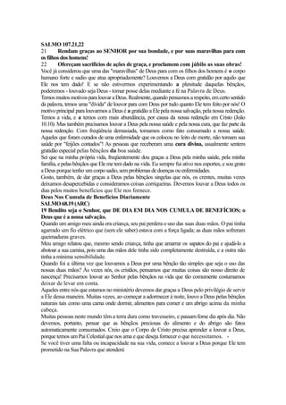SALMO 107.21,22
21
Rendam graças ao SENHOR por sua bondade, e por suas maravilhas para com
os filhos dos homens!
22
Ofereçam sacrifícios de ações de graça, e proclamem com júbilo as suas obras!
Você já considerou que uma das "maravilhas" de Deus para com os filhos dos homens é o corpo
humano forte e sadio que atua apropriadamente? Louvemos a Deus com gratidão por aquilo que
Ele nos tem dado! E se não estivermos experimentando a plenitude daquelas bênçãos,
poderemos - louvado seja Deus - tomar posse delas mediante a fé na Palavra de Deus.
Temos muitos motivos para louvar a Deus. Realmente, quando pensamos a respeito, em certo sentido
da palavra, temos uma "dívida" de louvor para com Deus por tudo quanto Ele tem feito por nós! O
motivo principal para louvarmos a Deus é a gratidão a Ele pela nossa salvação, pela nossa redenção.
Temos a vida, e a temos com mais abundância, por causa da nossa redenção em Cristo (João
10.10). Mas também precisamos louvar a Deus pela nossa saúde e pela nossa cura, que faz parte da
nossa redenção. Com freqüência demasiada, tomamos como fato consumado a nossa saúde.
Aqueles que foram curados de uma enfermidade que os colocou no leito de morte, não tomam sua
saúde por "feijões contados"! As pessoas que receberam uma cura divina, usualmente sentem
gratidão especial pelas bênçãos da boa saúde.
Sei que na minha própria vida, freqüentemente dou graças a Deus pela minha saúde, pela minha
família, e pelas bênçãos que Ele me tem dado na vida. Eu sempre fui ativo nos esportes, e sou grato
a Deus porque tenho um corpo sadio, sem problemas de doenças ou enfermidades.
Gosto, também, de dar graças a Deus pelas bênçãos singelas que nós, os crentes, muitas vezes
deixamos desapercebidas e consideramos coisas corriqueiras. Devemos louvar a Deus todos os
dias pelos muitos benefícios que Ele nos fornece.
Deus Nos Cumula de Benefícios Diariamente
SALMO 68.19 (ARC)
19 Bendito seja o Senhor, que DE DIA EM DIA NOS CUMULA DE BENEFÍCIOS; o
Deus que é a nossa salvação.
Quando um amigo meu ainda era criança, seu pai perdera o uso das suas duas mãos. O pai tinha
agarrado um fio elétrico que (sem ele saber) estava com a força ligada; as duas mãos sofreram
queimaduras graves.
Meu amigo relatou que, mesmo sendo criança, tinha que amarrar os sapatos do pai e ajudá-lo a
abotoar a sua camisa, pois uma das mãos dele tinha sido completamente destruída, e a outra não
tinha a mínima sensibilidade.
Quando foi a última vez que louvamos a Deus por uma bênção tão simples que seja o uso das
nossas duas mãos? Às vezes nós, os cristãos, pensamos que muitas coisas são nosso direito de
nascença! Precisamos louvar ao Senhor pelas bênçãos na vida que tão comumente costumamos
deixar de levar em conta.
Aqueles entre nós que estamos no ministério devemos dar graças a Deus pelo privilégio de servir
a Ele dessa maneira. Muitas vezes, ao começar a adormecer à noite, louvo a Deus pelas bênçãos
naturais tais como uma cama onde dormir, alimentos para comer e um abrigo acima da minha
cabeça.
Muitas pessoas neste mundo têm a terra dura como travesseiro, e passam fome dia após dia. Não
devemos, portanto, pensar que as bênçãos preciosas do alimento e do abrigo são fatos
automaticamente consumados. Creio que o Corpo de Cristo precisa aprender a louvar a Deus,
porque temos um Pai Celestial que nos ama e que deseja fornecer o que necessitamos. Se você tiver uma falta ou incapacidade na sua vida, comece a louvar a Deus porque Ele tem
prometido na Sua Palavra que atenderá

 