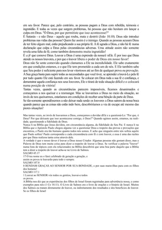 em seu favor. Parece que, pelo contrário, as pessoas pagam a Deus com rebeldia, teimosia e
ingratidão. E todas as vezes que surgem problemas, há pessoas que não hesitam em lançar a
culpa em Deus. "Ó Deus, por que permitiste que isso acontecesse?"
É Satanás - e não Deus - aquele que rouba, mata e destrói (João 10.10). Deus não introduz
problemas nas vidas das pessoas! Quem faz assim é o inimigo. Quando as pessoas acusam Deus
de ter feito algum mal, estão prejudicando a sua própria fé. A fé agrada a Deus, e não há fé numa
declaração que culpa a Deus pelas circunstâncias adversas. Uma atitude assim não somente
revela uma falta de fé, como também demonstra muita ingratidão!
É a fé que comove Deus. Louvar a Deus é uma expressão da nossa/é nEle. É por isso que Deus
atende os nossos louvores, e por que o louvor libera o poder de Deus em nosso favor!
Deus não Se sente comovido quando clamamos a Ele na incredulidade. Ele sabe exatamente
em que condições estamos, e o que Ele tem prometido a cada um de nós. E Ele também sabe
que Seu poder é suficiente para nos levar vitoriosos até ao fim de qualquer prova ou provação.
A Sua graça basta para suprir todas as necessidades que você tiver, se aprender a louvá-Lo pela fé
por tudo quanto Ele está fazendo em seu favor. Se colocar em Deus toda a sua fé e confiança, e
demonstrar aquela confiança nos seus louvores, Ele o tirará de toda situação difícil e o colocará
numa posição de vitória!
Tantas vezes, quando as circunstâncias parecem impossíveis, ficamos desanimados e
começamos a nos queixar e a resmungar. Mas se louvarmos a Deus no meio da situação, ao
invés de nos queixarmos, estaríamos em condições de receber uma bênção da parte de Deus.
Se tão-somente aprendêssemos a não deixar nada senão os louvores a Deus saírem da nossa boca
quando parece que as coisas não estão indo bem, descobriríamos a via de escape até mesmo das
piores situações!
Mas tantas vezes, ao invés de louvarmos a Deus, começamos a duvidar dEle e a questioná-Lo: "Por que, ó
Deus? Por que deixaste que isso acontecesse comigo, ó Deus?" Quando agimos assim, estamos, na realidade, questionando a fidelidade de Deus.
Nunca li na Bíblia que Jesus duvidou, em circunstância alguma, da fidelidade do Seu Pai. E nunca li na
Bíblia que o Apóstolo Paulo chegou alguma vez a questionar Deus a respeito das provas e provações que
encontrou, e Paulo era tão humano quanto todos nós somos. E acho que ninguém entre nós sofreu aquilo
que Paulo sofreu! Paulo correspondia a cada circunstância com fé e com louvor, e essa é uma das razões
por que Deus realizou tanta coisa através dele.
A verdade é que o nosso dever é louvar a Deus nosso Criador. Algumas pessoas não gostam disso, mas a
Palavra de Deus tem muita coisa para dizer a respeito de louvar a Deus. Se verificar a palavra "louvor"
numa lista de tópicos com ela relacionados na Bíblia descobrirá que uma boa parte daquilo que a Bíblia
tem a dizer a respeito do louvor acha-se no Livro de Salmos.
SALMO 45.17
17 O teu nome eu o farei celebrado de geração a geração, e
assim os povos te louvarão para todo o sempre.
SALMO 107.8
8 RENDAM GRAÇAS AO SENHOR POR SUA BONDADE, e por suas maravilhas para com os filhos
dos homens!
SALMO 117.1
1 Louvai ao SENHOR vós todos os gentios, louvai-o todos
os povos.
A Bíblia nos diz que as experiências dos filhos de Israel foram registradas para advertência nossa, e como
exemplos para nós (1 Co 10.11). O Livro de Salmos era o livro de orações e o hinário de Israel. Muitos
dos Salmos ou tratam diretamente do louvor, ou indiretamente dos resultados e dos benefícios do louvor.
Se os filhos de Israel

 