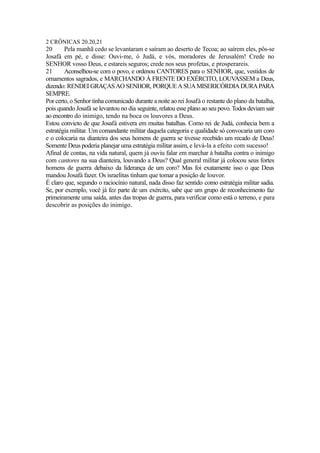 2 CRÔNICAS 20.20,21

20
Pela manhã cedo se levantaram e saíram ao deserto de Tecoa; ao saírem eles, pôs-se
Josafá em pé, e disse: Ouvi-me, ó Judá, e vós, moradores de Jerusalém! Crede no
SENHOR vosso Deus, e estareis seguros; crede nos seus profetas, e prosperareis.
21
Aconselhou-se com o povo, e ordenou CANTORES para o SENHOR, que, vestidos de
ornamentos sagrados, e MARCHANDO À FRENTE DO EXÉRCITO, LOUVASSEM a Deus,
dizendo: RENDEI GRAÇAS AO SENHOR, PORQUE A SUA MISERICÓRDIA DURA PARA
SEMPRE.
Por certo, o Senhor tinha comunicado durante a noite ao rei Josafá o restante do plano da batalha,
pois quando Josafá se levantou no dia seguinte, relatou esse plano ao seu povo. Todos deviam sair
ao encontro do inimigo, tendo na boca os louvores a Deus.
Estou convicto de que Josafá estivera em muitas batalhas. Como rei de Judá, conhecia bem a
estratégia militar. Um comandante militar daquela categoria e qualidade só convocaria um coro
e o colocaria na dianteira dos seus homens de guerra se tivesse recebido um recado de Deus!
Somente Deus poderia planejar uma estratégia militar assim, e levá-la a efeito com sucesso!
Afinal de contas, na vida natural, quem já ouviu falar em marchar à batalha contra o inimigo
com cantores na sua dianteira, louvando a Deus? Qual general militar já colocou seus fortes
homens de guerra debaixo da liderança de um coro? Mas foi exatamente isso o que Deus
mandou Josafá fazer. Os israelitas tinham que tomar a posição de louvor.
É claro que, segundo o raciocínio natural, nada disso faz sentido como estratégia militar sadia.
Se, por exemplo, você já fez parte de um exército, sabe que um grupo de reconhecimento faz
primeiramente uma saída, antes das tropas de guerra, para verificar como está o terreno, e para
descobrir as posições do inimigo.

 