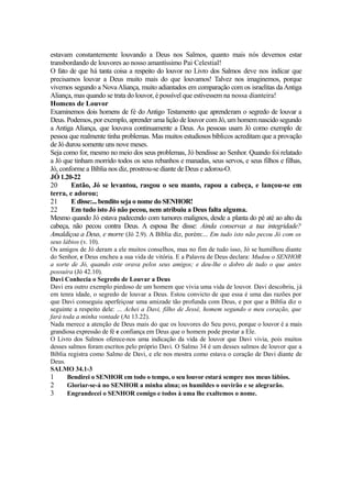 estavam constantemente louvando a Deus nos Salmos, quanto mais nós devemos estar
transbordando de louvores ao nosso amantíssimo Pai Celestial!
O fato de que há tanta coisa a respeito do louvor no Livro dos Salmos deve nos indicar que
precisamos louvar a Deus muito mais do que louvamos! Talvez nos imaginemos, porque
vivemos segundo a Nova Aliança, muito adiantados em comparação com os israelitas da Antiga
Aliança, mas quando se trata do louvor, é possível que estivessem na nossa dianteira!
Homens de Louvor
Examinemos dois homens de fé do Antigo Testamento que aprenderam o segredo de louvar a
Deus. Podemos, por exemplo, aprender uma lição de louvor com Jó, um homem nascido segundo
a Antiga Aliança, que louvava continuamente a Deus. As pessoas usam Jó como exemplo de
pessoa que realmente tinha problemas. Mas muitos estudiosos bíblicos acreditam que a provação
de Jó durou somente uns nove meses.
Seja como for, mesmo no meio dos seus problemas, Jó bendisse ao Senhor. Quando foi relatado
a Jó que tinham morrido todos os seus rebanhos e manadas, seus servos, e seus filhos e filhas,
Jó, conforme a Bíblia nos diz, prostrou-se diante de Deus e adorou-O.
JÓ 1.20-22
20
Então, Jó se levantou, rasgou o seu manto, rapou a cabeça, e lançou-se em
terra, e adorou;
21
E disse:... bendito seja o nome do SENHOR!
22
Em tudo isto Jó não pecou, nem atribuiu a Deus falta alguma.
Mesmo quando Jó estava padecendo com tumores malignos, desde a planta do pé até ao alto da
cabeça, não pecou contra Deus. A esposa lhe disse: Ainda conservas a tua integridade?
Amaldiçoa a Deus, e morre (Jó 2.9). A Bíblia diz, porém:... Em tudo isto não pecou Jó com os
seus lábios (v. 10).
Os amigos de Jó deram a ele muitos conselhos, mas no fim de tudo isso, Jó se humilhou diante
do Senhor, e Deus encheu a sua vida de vitória. E a Palavra de Deus declara: Mudou o SENHOR
a sorte de Jó, quando este orava pelos seus amigos; e deu-lhe o dobro de tudo o que antes
possuíra (Jó 42.10).
Davi Conhecia o Segredo de Louvar a Deus
Davi era outro exemplo piedoso de um homem que vivia uma vida de louvor. Davi descobriu, já
em tenra idade, o segredo de louvar a Deus. Estou convicto de que essa é uma das razões por
que Davi conseguiu aperfeiçoar uma amizade tão profunda com Deus, e por que a Bíblia diz o
seguinte a respeito dele: ... Achei a Davi, filho de Jessé, homem segundo o meu coração, que
fará toda a minha vontade (At 13.22).
Nada merece a atenção de Deus mais do que os louvores do Seu povo, porque o louvor é a mais
grandiosa expressão de fé e confiança em Deus que o homem pode prestar a Ele.
O Livro dos Salmos oferece-nos uma indicação da vida de louvor que Davi vivia, pois muitos
desses salmos foram escritos pelo próprio Davi. O Salmo 34 é um desses salmos de louvor que a
Bíblia registra como Salmo de Davi, e ele nos mostra como estava o coração de Davi diante de
Deus.
SALMO 34.1-3
1
Bendirei o SENHOR em todo o tempo, o seu louvor estará sempre nos meus lábios.
2
Gloriar-se-á no SENHOR a minha alma; os humildes o ouvirão e se alegrarão.
3
Engrandecei o SENHOR comigo e todos à uma lhe exaltemos o nome.

 