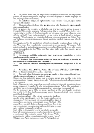 26

Em jornadas muitas vezes, em perigos de rios, em perigos de salteadores, em perigos entre
patrícios, em perigos entre gen-tios, em perigos na cidade, em perigos no deserto, em perigos no
mar, em perigos entre falsos irmãos;
27
Em trabalhos e fadigas, em vigílias muitas vezes; em fome e sede, em jejuns muitas
vezes; em frio e nudez.
28
Além das coisas exteriores, há o que pesa sobre mim diariamente, a preocupação
com todas as igrejas.
Paulo se queixou das provações e tribulações que teve que suportar porque pregava o
Evangelho? Não, pois foi justamente Paulo quem disse: Alegrai-vos SEMPRE no Senhor; outra
vez digo, alegrai-vos (Fp 4.4). Seja houve alguém que entendesse como louvar a Deus nas horas
difíceis, era Paulo! Foram muitas as ocasiões em que poderia ter ficado de cabeça abaixada,
gemendo: "Ó Senhor, como sou coitadinho. Colocaste-me em apuros desta vez, Senhor. Acho
que Tu, Senhor, nem sabias o que estavas fazendo quando me mandaste para este lugar a fim de
pregar."
Por exemplo, em Atos 16, quando Paulo e Silas foram lançados no cárcere, Paulo poderia ter
dito: "Pelo menos desta vez, não tenho o mínimo motivo para me regozijar!" E enquanto Paulo
poderia ter ficado se queixando amargamente, seu companheiro Silas, sentado ao seu lado, com os
pés no tronco, poderia ter dito: "Muito bem! Tem toda a razão, irmão! Tem mesmo é que se
queixar, Paulo!"
ATOS 16.22-26
22
Levantou-se a multidão, unida contra eles, e os preto-res, rasgando-lhes as vestes,
mandaram açoitá-los com varas.
23
£, depois de lhes darem muitos açoites, os lançaram no cárcere, ordenando ao
carcereiro que os guardasse com toda a segurança.
24
Este, recebendo tal ordem, levou-os para o cárcere interior e lhes prendeu os pés no
tronco.

25

Por volta da MEIA-NOITE , Paulo e Silas oravam e CANTAVAM LOUVORES a
Deus, e os demais companheiros de prisão escutavam.
26
De repente sobreveio tamanho terremoto, que sacudiu os alicerces da prisão; abriramse todas as portas; soltaram-se as cadeias de todos.
Mesmo em plena meia-noite, quando toda a esperança parecia estar perdida, e não havia
nenhuma saída em vista para fugirem da provação, Paulo continuava louvando a Deus sem cessar
e sem esmorecer.
Paulo e Silas, com as costas sangrando e com os pés no tronco, inham sido lançados no cárcere
porque pregaram o Evangelho. Na-uelas circunstâncias extremas, Paulo e Silas aprenderam o
sacrifício o louvor. Isso apesar do fato de aquele cárcere ser um lugar bem esagradável.
Um dos pormenores que a Bíblia nos conta é que Paulo e Silas oram lançados no cárcere
interior (At 16.24). Isso significa que era ugar escuro, frio, desconfortável, e sem a mínima
possibilidade de uga de lá!
Posso imaginar que Paulo e Silas estavam com as costas doendo por
ausa dos golpes recebidos, pois o v. 23 diz: "... depois de lhes darem
uitos açoites..." E provavelmente estavam sentindo cãibras depois de
assarem horas com o corpo contorcido pelo tronco. Mas Paulo e Silas
eram a Deus o sacrifício do louvor. Louvavam a Deus a despeito das
suas circunstâncias, embora sua natureza física não tivesse (segundo
acho) a mínima vontade de louvar a Deus.
Paulo e Silas poderiam, ao invés de ter louvado, ter se queixado,
lamuriado e murmurado, e então aquelas circunstâncias não teriam
e transformado. Silas poderia ter acusado Paulo, dizendo: "Paulo,
por que mesmo você me persuadiu a acompanhá-lo nessa viagem?
Olhe para mim! Agora sou um encarcerado." E Paulo poderia ter

 