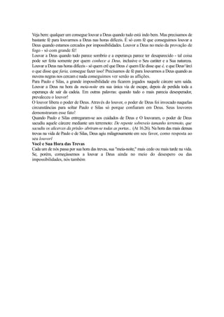 Veja bem: qualquer um consegue louvar a Deus quando tudo está indo bem. Mas precisamos de
bastante fé para louvarmos a Deus nas horas difíceis. É só com fé que conseguimos louvar a
Deus quando estamos cercados por impossibilidades. Louvor a Deus no meio da provação de
fogo - só com grande fé!
Louvar a Deus quando tudo parece sombrio e a esperança parece ter desaparecido - tal coisa
pode ser feita somente por quem conhece a Deus, inclusive o Seu caráter e a Sua natureza.
Louvar a Deus nas horas difíceis - só quem crê que Deus é quem Ele disse que é, e que Deus^ârcí
o que disse que faria, consegue fazer isso! Precisamos de fé para louvarmos a Deus quando as
nuvens negras nos cercam e nada conseguimos ver senão as aflições.
Para Paulo e Silas, a grande impossibilidade era ficarem jogados naquele cárcere sem saída.
Louvar a Deus na hora da meia-noite era sua única via de escape, depois de perdida toda a
esperança de sair da cadeia. Em outras palavras: quando tudo o mais parecia desesperador,
prevaleceu o louvor!
O louvor libera o poder de Deus. Através do louvor, o poder de Deus foi invocado naquelas
circunstâncias para soltar Paulo e Silas só porque confiaram em Deus. Seus louvores
demonstraram esse fato!
Quando Paulo e Silas entregaram-se aos cuidados de Deus e O louvaram, o poder de Deus
sacudiu aquele cárcere mediante um terremoto: De repente sobreveio tamanho terremoto, que
sacudiu os alicerces da prisão- abriram-se todas as portas... (At 16.26). Na hora das mais densas
trevas na vida de Paulo e de Silas, Deus agiu milagrosamente em seu favor, como resposta ao
seu louvorl
Você e Sua Hora das Trevas
Cada um de nós passa por sua hora das trevas, sua "meia-noite," mais cedo ou mais tarde na vida.
Se, porém, começássemos a louvar a Deus ainda no meio do desespero ou das
impossibilidades, nós também

 