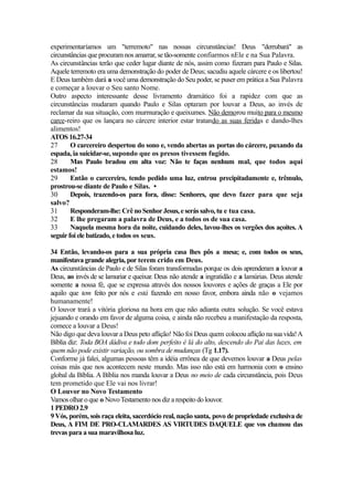 experimentaríamos um "terremoto" nas nossas circunstâncias! Deus "derrubará" as
circunstâncias que procuram nos amarrar, se tão-somente confiarmos nEle e na Sua Palavra.
As circunstâncias terão que ceder lugar diante de nós, assim como fizeram para Paulo e Silas.
Aquele terremoto era uma demonstração do poder de Deus; sacudiu aquele cárcere e os libertou!
E Deus também dará a você uma demonstração do Seu poder, se puser em prática a Sua Palavra
e começar a louvar o Seu santo Nome.
Outro aspecto interessante desse livramento dramático foi a rapidez com que as
circunstâncias mudaram quando Paulo e Silas optaram por louvar a Deus, ao invés de
reclamar da sua situação, com murmuração e queixumes. Não demorou muito para o mesmo
carce-reiro que os lançara no cárcere interior estar tratando as suas feridas e dando-lhes
alimentos!
ATOS 16.27-34
27
O carcereiro despertou do sono e, vendo abertas as portas do cárcere, puxando da
espada, ia suicidar-se, supondo que os presos tivessem fugido.
28
Mas Paulo bradou em alta voz: Não te faças nenhum mal, que todos aqui
estamos!
29
Então o carcereiro, tendo pedido uma luz, entrou precipitadamente e, trêmulo,
prostrou-se diante de Paulo e Silas. •
30
Depois, trazendo-os para fora, disse: Senhores, que devo fazer para que seja
salvo?
31
Responderam-lhe: Crê no Senhor Jesus, e serás salvo, tu e tua casa.
32
E lhe pregaram a palavra de Deus, e a todos os de sua casa.
33
Naquela mesma hora da noite, cuidando deles, lavou-lhes os vergões dos açoites. A
seguir foi ele batizado, e todos os seus.
34 Então, levando-os para a sua própria casa lhes pôs a mesa; e, com todos os seus,
manifestava grande alegria, por terem crido em Deus.
As circunstâncias de Paulo e de Silas foram transformadas porque os dois aprenderam a louvar a
Deus, ao invés de se lamuriar e queixar. Deus não atende a ingratidão e a lamúrias. Deus atende
somente a nossa fé, que se expressa através dos nossos louvores e ações de graças a Ele por
aquilo que tem feito por nós e está fazendo em nosso favor, embora ainda não o vejamos
humanamente!
O louvor trará a vitória gloriosa na hora em que não adianta outra solução. Se você estava
jejuando e orando em favor de alguma coisa, e ainda não recebeu a manifestação da resposta,
comece a louvar a Deus!
Não digo que deva louvar a Deus peto aflição! Não foi Deus quem colocou aflição na sua vida! A
Bíblia diz: Toda BOA dádiva e todo dom perfeito é lá do alto, descendo do Pai das luzes, em
quem não pode existir variação, ou sombra de mudanças (Tg 1.17).
Conforme já falei, algumas pessoas têm a idéia errônea de que devemos louvar a Deus pelas
coisas más que nos acontecem neste mundo. Mas isso não está em harmonia com o ensino
global da Bíblia. A Bíblia nos manda louvar a Deus no meio de cada circunstância, pois Deus
tem prometido que Ele vai nos livrar!
O Louvor no Novo Testamento
Vamos olhar o que o Novo Testamento nos diz a respeito do louvor.
1 PEDRO 2.9
9 Vós, porém, sois raça eleita, sacerdócio real, nação santa, povo de propriedade exclusiva de
Deus, A FIM DE PRO-CLAMARDES AS VIRTUDES DAQUELE que vos chamou das
trevas para a sua maravilhosa luz.

 