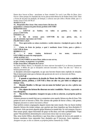 Quem deve louvar a Deus - proclamar as Suas virtudes? Se você é um filho de Deus, deve
louvar a Deus porque foi chamado das trevas para a maravilhosa luz do Senhor Jesus Cristo. Deus
o livrou de um poço de perdição, do lamaçal, e colocou seus pés sobre a Rocha sólida, que é o
Senhor Jesus Cristo (SI 40.2)!
MATEUS 21.16
16... Respondeu-lhes Jesus: Sim; nunca lestes: Da boca de
pequeninos e crianças de peito tiraste perfeito LOUVOR?
ROMANOS 15.11
1
1
...
LOUVAI
ao
Senhor,
vós
todos
os
gentios,
e
todos
os
povos o LOUVEM.
EFÉSIOS 1.12
12
A fim de
sermos
para LOUVOR
da sua
glória,
nós,
os
que de antemão esperamos em Cristo.
FILIPENSES 1.10,11
10
Para aprovardes as coisas excelentes e serdes sinceros e inculpáveis para o dia de
Cristo,
11
Cheios do fruto da justiça, o qual é mediante Jesus Cristo, para a glória e
LOUVOR de Deus.
HEBREUS 2.12
12
...
A
meus
irmãos
declararei
o
teu
nome,
cantar-te-ei
LOUVORES no meio da congregação.
APOCALIPSE 19.5
5 ... DAI LOUVORES ao nosso Deus, todos os seus servos,
os que o temeis, os pequenos e os grandes.
O Que Jesus Disse a Respeito do Louvor
No trecho bíblico abaixo, os discípulos de Jesus estavam louvando-0 [e os fariseus levantaram
objeções. A Bíblia diz que os discípulos estavam louvando a Deus "em alta voz." Talvez os
fariseus pensassem que

os discípulos estivessem exagerando, ou que seus louvores fossem mera explosão de emoções.
Mas é interessante notar que os fariseus não gostavam de ouvir os louvores de Deus.
LUCAS 19.37-40
37
E quando se aproximava da descida do Monte das Oliveiras, toda a multidão dos
discípulos passou, jubilosa, a LOUVAR a Deus em alta voz, por todos os milagres que
tinham visto,
38
Dizendo: Bendito é o Rei que vem em nome do Senhor! paz no céu e glória nas
maiores alturas!
39
Ora, alguns dos fariseus lhe disseram em meio à multidão: Mestre, repreende os
teus discípulos.
40
Mas ele lhes respondeu: Asseguro-vos que, se eles se calarem, as próprias pedras
clamarão.
Achamos pessoas no mundo hoje que se comportam como aqueles fariseus nos dias de Jesus. Não
gostam de ouvir os louvores a Deus. Eles mesmos não gostam de louvar a Deus, e não gostam,
tampouco, de ouvir os outros louvarem a Deus!
Hoje também existem congregações daquele mesmo tipo neste mundo. Elas me fazem lembrar
daqueles fariseus dos tempos antigos, que queriam que Jesus impedisse que Seus discípulos O
louvassem. Acho que temos algumas igrejas farisaicas no mundo hoje. Se você começar a louvar a
Deus nessas igrejas, algum funcionário da igreja vai lhe dizer, com toda a probabilidade: "Fique
quieto! Não permitimos demonstrações emocionais desse tipo na nossa igreja."
Mas, nesse trecho bíblico, descobrimos o que Jesus disse a respeito do louvor, pois quando os
fariseus mandaram Jesus repreender Seus discípulos que O louvavam, Jesus respondeu: ...
Asseguro-vos que, se eles se calarem, as próprias pedras clamarão (Lc 19.40).

 