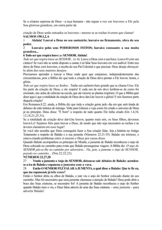 Se a criatura suprema de Deus - a raça humana - não erguer a voz em louvores a Ele pela
Sua gloriosa grandeza, em outra parte da
criação de Deus serão entoados os louvores - mesmo se as rochas tiverem que clamar!
SALMOS 150.1,2, 6
1
Aleluia! Louvai a Deus no seu santuário; louvai-o no firmamento, obra do seu
poder.
2
Louvai-o pelos seus PODEROSOS FEITOS; louvai-o consoante a sua muita
grandeza...
6 Todo ser que respira louve ao SENHOR. Aleluia!
Todo ser que respira louve ao SENHOR... (v. 6). Louve a Deus com a sua boca. Louve-O com um
cântico! Se você não se sentir disposto a cantar, é só falar Seus louvores em voz audível. Entre nos
átrios de Deus com louvores, e receba do seu Pai Celestial o que precisar. Deus deseja abençoálo além dos seus maiores desejos.
Precisamos aprender a louvar a Deus onde quer que estejamos, independentemente das
circunstâncias, pois a Bíblia diz que toda a criação de Deus deve prestar a Ele louvor, honra, e
glória.
Todo ser que respira louve ao Senhor... Tenho um cachorro bem grande que se chama Urso. Ele
faz parte da criação de Deus, e ele respira! E cada um de nós deve lembrar-se de como foi
ensinado, nas aulas de ciências na escola, que até mesmo as plantas respiram. O que a Bíblia quer
dizer aqui é que a totalidade da criação de Deus deve dar-Lhe louvor e glória! E nós fazemos parte
daquela criação!
Em Romanos.8.22, ainda, a Bíblia diz que toda a criação geme pelo dia em que será tirada de
debaixo da mão tirânica do inimigo. Volte para Gênesis e veja como foi criado o universo de Deus
já no princípio. Deus disse: "É bom" a respeito de tudo quanto Ele tinha criado (Gn 1.4,10,
12,18,21,25,31).
Se a totalidade da criação deve dar-Lhe louvor, quanto mais nós, os Seus filhos, devemos
louvá-Lo! Sejamos fiéis para louvar a Deus, de modo que não seja necessário as rochas e as
árvores clamarem em osso lugar!
Se você não acredita que Deus conseguirá fazer a Sua criação falar, leia a história no Antigo
Testamento a respeito de Balaão e a sua jumenta (Números 22.21-35). Balaão era teimoso, e
estava criando problemas entre si mesmo e Deus por causa disso.
Quando Balaão acompanhou os príncipes de Moabe, a jumenta de Balaão reconheceu o anjo de
Deus colocado no caminho para evitar que Balaão prosseguisse viagem. A Bíblia diz: O anjo do
SENHOR pôs-se-Ihe no caminho por adversário... Viu, pois, a jumenta o Anjo do SENHOR,
parado no caminho... (Nm 22.22,23).
NÚMEROS 22.27,28
27
Vendo a jumenta o Anjo do SENHOR, deixou-se cair debaixo de Balaão: acendeuse a ira de Balaão e espancou a jumenta com a vara.
28
Então O SENHOR FEZ FALAR A JUMENTA, a qual disse a Balaão: Que te fiz eu,
que me espancaste já três vezes?
Então o Senhor abriu os olhos de Balaão, e este viu o anjo do Senhor colocado diante do seu
caminho. Mas foi necessário que uma jumenta chamasse a atenção de Balaão! Deus pode abrir a
boca das Suas criaturas, se necessário for! A jumenta de Balaão reconheceu o anjo do Senhor
quando Balaão nem o viu, e Deus falou através de uma das Suas criaturas - uma jumenta - para
advertir Balaão!

 