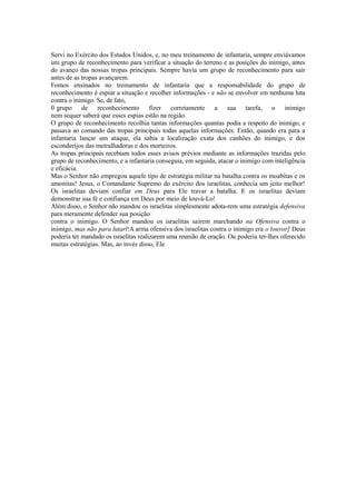 Servi no Exército dos Estados Unidos, e, no meu treinamento de infantaria, sempre enviávamos
um grupo de reconhecimento para verificar a situação do terreno e as posições do inimigo, antes
do avanço das nossas tropas principais. Sempre havia um grupo de reconhecimento para sair
antes de as tropas avançarem.
Fomos ensinados no treinamento de infantaria que a responsabilidade do grupo de
reconhecimento é espiar a situação e recolher informações - e não se envolver em nenhuma luta
contra o inimigo. Se, de fato,
0 grupo de reconhecimento fizer corretamente a sua tarefa, o inimigo
nem sequer saberá que esses espias estão na região.
O grupo de reconhecimento recolhia tantas informações quantas podia a respeito do inimigo, e
passava ao comando das tropas principais todas aquelas informações. Então, quando era para a
infantaria lançar um ataque, ela sabia a localização exata dos canhões do inimigo, e dos
esconderijos das metralhadoras e dos morteiros.
As tropas principais recebiam todos esses avisos prévios mediante as informações trazidas pelo
grupo de reconhecimento, e a infantaria conseguia, em seguida, atacar o inimigo com inteligência
e eficácia.
Mas o Senhor não empregou aquele tipo de estratégia militar na batalha contra os moabitas e os
amonitas! Jesus, o Comandante Supremo do exército dos israelitas, conhecia um jeito melhor!
Os israelitas deviam confiar em Deus para Ele travar a batalha. E os israelitas deviam
demonstrar sua fé e confiança em Deus por meio de louvá-Lo!
Além disso, o Senhor não mandou os israelitas simplesmente adota-rem uma estratégia defensiva
para meramente defender sua posição
contra o inimigo. O Senhor mandou os israelitas saírem marchando na Ofensiva contra o
inimigo, mas não para lutarl!A arma ofensiva dos israelitas contra o inimigo era o louvor] Deus
poderia ter mandado os israelitas realizarem uma reunião de oração. Ou poderia ter-lhes oferecido
muitas estratégias. Mas, ao invés disso, Ele

 
