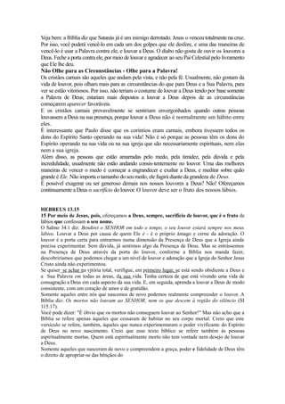 Veja bem: a Bíblia diz que Satanás já é um inimigo derrotado. Jesus o venceu totalmente na cruz.
Por isso, você poderá vencê-lo em cada um dos golpes que ele desfere, e uma das maneiras de
vencê-lo é usar a Palavra contra ele, e louvar a Deus. O diabo não gosta de ouvir os louvores a
Deus. Feche a porta contra ele, por meio de louvar e agradecer ao seu Pai Celestial pelo livramento
que Ele lhe deu.
Não Olhe para as Circunstâncias - Olhe para a Palavra!
Os cristãos carnais são aqueles que andam pela vista, e não pela fé. Usualmente, não gostam da
vida de louvor, pois olham mais para as circunstâncias do que para Deus e a Sua Palavra, para
ver se estão vitoriosos. Por isso, não teriam o costume de louvar a Deus tendo por base somente
a Palavra de Deus; estariam mais dispostos a louvar a Deus depois de as circunstâncias
começarem aparecer favoráveis.
E os cristãos carnais provavelmente se sentiriam envergonhados quando outras pessoas
louvassem a Deus na sua presença, porque louvar a Deus não é normalmente um hábito entre
eles.
É interessante que Paulo disse que os coríntios eram carnais, embora tivessem todos os
dons do Espírito Santo operando na sua vida! Não é só porque as pessoas têm os dons do
Espírito operando na sua vida ou na sua igreja que são necessariamente espirituais, nem elas
nem a sua igreja.
Além disso, as pessoas que estão amarradas pelo medo, pela timidez, pela dúvida e pela
incredulidade, usualmente não estão andando consis-tentemente no louvor. Uma das melhores
maneiras de vencer o medo é começar a engrandecer e exaltar a Deus, e meditar sobre quão
grande é Ele. Não importa o tamanho do seu medo, ele fugirá diante da grandeza de Deus.
É possível exagerar ou ser generoso demais nos nossos louvores a Deus? Não! Ofereçamos
continuamente a Deus o sacrifício do louvor. O louvor deve ser o fruto dos nossos lábios.
HEBREUS 13.15
15 Por meio de Jesus, pois, ofereçamos a Deus, sempre, sacrifício de louvor, que é o fruto de
lábios que confessam o seu nome.
O Salmo 34.1 diz: Bendirei o SENHOR em todo o tempo, o seu louvor estará sempre nos meus
lábios. Louvar a Deus por causa de quem Ele é - é o próprio âmago e cerne da adoração. O
louvor é a porta certa para entrarmos numa dimensão da Presença de Deus que a Igreja ainda
precisa experimentar. Sem dúvida, já sentimos algo da Presença de Deus. Mas se entrássemos
na Presença de Deus através da porta do louvor, conforme a Bíblia nos manda fazer,
descobriríamos que podemos chegar a um nível de louvor e adoração que a Igreja do Senhor Jesus
Cristo ainda não experimentou.
Se quiser_se achar na vjtória total, verifigue, em primeiro lugar, se está sendo obidiente a Deus e
a Sua Palavra em todas as áreas, da sua vida. Tenha certeza de que está vivendo uma vida de
consagração a Deus em cada aspecto da sua vida. E, em seguida, aprenda a louvar a Deus de modo
consistente, com um coração de amor e de gratidão.
Somente aqueles entre nós que nascemos de novo podemos realmente compreender o louvor. A
Bíblia diz: Os mortos não louvam ao SENHOR, nem os que descem à região do silêncio (SI
115.17).
Você pode dizer: "É óbvio que os mortos não conseguem louvar ao Senhor!" Mas não acho que a
Bíblia se refere apenas àqueles que cessaram de habitar no seu corpo mortal. Creio que este
versículo se refere, também, àqueles que nunca experimentaram o poder vivificante do Espírito
de Deus no novo nascimento. Creio que esse texto bíblico se refere também às pessoas
espiritualmente mortas. Quem está espiritualmente morto não tem vontade nem desejo de louvar
a Deus.
Somente aqueles que nasceram de novo e compreendem a graça, poder e fidelidade de Deus têm
o direito de apropriar-se das bênçãos do

 