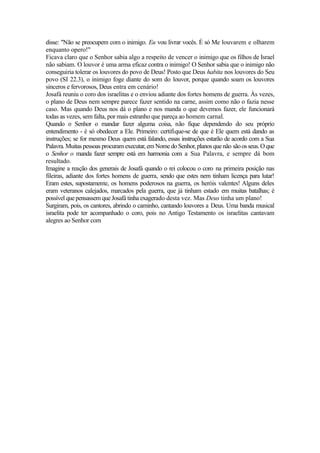 disse: "Não se preocupem com o inimigo. Eu vou livrar vocês. É só Me louvarem e olharem
enquanto opero!"
Ficava claro que o Senhor sabia algo a respeito de vencer o inimigo que os filhos de Israel
não sabiam. O louvor é uma arma eficaz contra o inimigo! O Senhor sabia que o inimigo não
conseguiria tolerar os louvores do povo de Deus! Posto que Deus habita nos louvores do Seu
povo (SI 22.3), o inimigo foge diante do som do louvor, porque quando soam os louvores
sinceros e fervorosos, Deus entra em cenário!
Josafá reuniu o coro dos israelitas e o enviou adiante dos fortes homens de guerra. Às vezes,
o plano de Deus nem sempre parece fazer sentido na carne, assim como não o fazia nesse
caso. Mas quando Deus nos dá o plano e nos manda o que devemos fazer, ele funcionará
todas as vezes, sem falta, por mais estranho que pareça ao homem carnal.
Quando o Senhor o mandar fazer alguma coisa, não fique dependendo do seu próprio
entendimento - é só obedecer a Ele. Primeiro: certifique-se de que é Ele quem está dando as
instruções; se for mesmo Deus quem está falando, essas instruções estarão de acordo com a Sua
Palavra. Muitas pessoas procuram executar, em Nome do Senhor, planos que não são os seus. O que
o Senhor o manda fazer sempre está em harmonia com a Sua Palavra, e sempre dá bom
resultado.
Imagine a reação dos generais de Josafá quando o rei colocou o coro na primeira posição nas
fileiras, adiante dos fortes homens de guerra, sendo que estes nem tinham licença para lutar!
Eram estes, supostamente, os homens poderosos na guerra, os heróis valentes! Alguns deles
eram veteranos calejados, marcados pela guerra, que já tinham estado em muitas batalhas; é
possível que pensassem que Josafá tinha exagerado desta vez. Mas Deus tinha um plano!
Surgiram, pois, os cantores, abrindo o caminho, cantando louvores a Deus. Uma banda musical
israelita pode ter acompanhado o coro, pois no Antigo Testamento os israelitas cantavam
alegres ao Senhor com

 