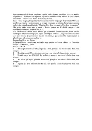 instrumentos musicais. Posso imaginar o exército inteiro disposto em ordem, todos em posição
de prontidão: Os lanceiros, os arqueiros, a poderosa infantaria, todos homens de valor - todos
enfileirados - e o coro indo diante do exército inteiro!
Posso ver na imaginação aquele exército israelita enorme, em posição de prontidão. O rei deu
a ordem de marchar e também cantar ao avançar em direção ao inimigo. Talvez algum tenente
velho tenha marcado a cadência de: "Marchar: Um, dois, três, quatro. Um, dois, tres, quatro."
Mas então todos começaram a cantar:... Rendei graças ao SENHOR, porque a sua
misericórdia dura para sempre (2 Cr 20.21).
Não sabemos com certeza, mas é possível que os israelitas tenham cantado o Salmo 136 ao
saírem para enfrentar o inimigo, pois aquele salmo repete o refrão: ... porque a sua misericórdia
dura para sempre. () que sabemos mesmo, no entanto, é que os israelitas engrandeceram e
glorificaram a Deus com o seu louvor.
Louvando a Deus nos Salmos
O Salmo 136 tem várias seções; a primeira parte consiste em louvor a Deus - o Deus dos
deuses - e o Grande_Criador
SALMO 136.1-9
1
Rendei graças ao SENHOR, porque ele é bom, porque a sua misericórdia dura para
sempre.
2
Rendei graças ao Deus dos deuses, porque a sua misericórdia dura para sempre.
3
Rendei graças ao SENHOR dos senhores, porque a sua misericórdia dura para
sempre;
4
Ao único que opera grandes maravilhas, porque a sua misericórdia dura para
sempre;
5
Aquele que com entendimento fez os céus, porque a sua misericórdia dura para
sempre;

 