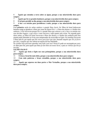 6

Àquele que estendeu a terra sobre as águas, porque a sua misericórdia dura para
sempre;
7
Aquele que fez os grandes luminares, porque a sua misericórdia dura para sempre;
8
O sol para presidir ao dia, porque a sua misericórdia dura para sempre;
9
A lua e as estrelas para presidirem à noite, porque a sua misericórdia dura para
sempre.
Essa primeira seção do salmo enaltece o grande Deus Jeová. Os filhos de Israel dedicavam
bastante tempo a agradecer a Deus por causa de Quem Ele é - o Deus dos deuses e o Senhor dos
senhores. A Ele louvavam porque Ele é o grande Deus que colocou o sol, a lua e as estrelas nos
seus devidos lugares, e que criou o vasto universo e tudo quanto nele existe. Na segunda parte
deste salmo, os filhos de Israel louvavam o Deus dos deuses e o Senhor dos senhores pelo Seu
grande poder libertador ao livrar seus antepassados da escravidão no Egito. Os israelitas louvavam
a Deus pela fé, por aquilo que Ele estava para fazer por eles, baseado naquilo que Ele já fizera
por eles, e naquilo que eles sabiam a respeito da Sua fidelidade.
Os cristãos hoje precisam aprender uma lição com isso! Nossa fé pode ser encorajada por meio
de olhar para trás, para aquilo que Deus já tem feito em nosso favor, e para as vitórias que Ele já
nos deu.
SALMO 136.10-15
10
Aquele que feriu o Egito nos seus primogênitos, porque a sua misericórdia dura
para sempre;
11
E tirou a Israel do meio deles, porque a sua misericórdia dura para sempre;
12
Com mão poderosa e braço estendido, porque a sua misericórdia dura para
sempre;
13
Àquele que separou em duas partes o Mar Vermelho, porque a sua misericórdia
dura para sempre;

 