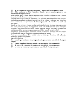 14
15

E por entre elas fez passar a Israel, porque a sua misericórdia dura para sempre;
Mas precipitou no Mar Vermelho á Faraó e ao seu exército, porque a sua
misericórdia dura para sempre.
Tente imaginar aquele exército israelita avançando contra o inimigo, cantando em coro:... porque
a sua misericórdia dura para sempre.
Enquanto marchavam e cantavam, a distância a ser percorrida devia ter parecido nada para eles,
inspirados pela cadência do cântico. Se você já serviu no exército e marchou, sabe muito bem
como o cântico tira seus pensamentos da distância percorrida e da caminhada que ainda está
pela frente!
Quando servi no exército, e tive que marchar, achei mais fácil cantar durante a viagem, pois então
não fiquei pensando no peso da bagagem nas costas e na minha canseira. Era só começar a
focalizar a atenção no ritmo do cântico, e meus passos se sentiam mais leves ao captarem a
cadência da música. Assim, conseguia marchar uns 30 km. antes de perceber o fato!
Imagino que, quanto mais perto os israelitas ficavam do arraial dos inimigos, tanto mais alegres
ficavam, porque estavam arrebatados no louvor e adoração ao Senhor.
Na terceira parte do Salmo 136, o salmista relata as vitórias que Deus tinha dado a Israel, e
enaltece a Deus pela Sua grandeza.
SALMOS 136.16-26
16
Àquele que conduziu o seu povo pelo deserto, porque a sua misericórdia dura para
sempre;
17
Aquele que feriu grandes reis, porque a sua misericórdia dura para sempre;
18
E tirou a vida a famosos reis, porque a sua misericórdia dura para sempre;
19
A Seom, rei dos amorreus, porque a sua misericórdia dura para sempre;

 