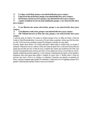 20
E a Ogue, rei de Basã, porque a sua misericórdia dura para sempre;
21
Cujas terras deu em herança, porque a sua misericórdia dura para sempre;
22
Em herança a Israel, seu servo, porque a sua misericórdia dura para sempre;
23
A quem se lembrou de nós em nosso abatimento, porque a sua misericórdia dura
para sempre;
24
E nos libertou dos nossos adversários, porque a sua misericórdia dura para
sempre;
25
E dá alimento a toda carne, porque a sua misericórdia dura para sempre.
26
Oh! Tributai louvores ao Deus dos céus, porque a sua misericórdia dura para
sempre.
A terceira parte do Salmo 136 exalta ao Senhor porque levou os filhos de Israel à Terra de
Canaã, a Terra Prometida deles. Louvavam a Ele por todas as grandes vitórias que Ele lhes dera
na vida. A Ele louvavam, também, porque Ele entregara o inimigo nas suas mãos.
Existem, dentro desse Salmo 136, muitos princípios válidos para os cristãos hoje, no tocante à
adoração. JDeyemos louvar e adorar a Deus por causa de quem Ele é, e devemos louvar aEle por
aquilo que tem feito por nós. Contar de novo a respeito das vitórias que recebemos de Cristo será
o maior encorajamento para crermos que Deus vai nos ajudar nas nossas circunstâncias atuais.
Quando a depressão procurar agarrá-lo, e você começar a experimentar provações e ficar tentado a
desanimar, faça urria pausa para refletir a respeito de quem Deus é. Reflita sobre o Deus do
universo que criou a Terra e as estrelas e os planetas. Concentre sua atenção na grandeza de
Deus, e procure imaginar quão grande Ele realmente é. Então louve-O e O agradeça, porque Ele é
grande o suficiente para atender a todas as suas necessidades!

 