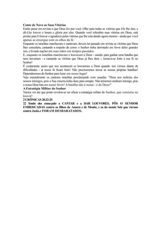 Conte de Novo as Suas Vitórias
Então passe em revista o que Deus fez por você. Olhe para todas as vitórias que Ele lhe deu, e
dê-Lhe louvor e honra e glória por elas. Quando você relembra suas vitórias em Deus, está
pronto para O louvar e agradecer pelas vitórias que lhe está dando agora mesmo - ainda que você
apenas as enxergue com os olhos da fé.
Enquanto os israelitas marchavam e cantavam, devem ter passado em revista as vitórias que Deus
lhes concedera, cantando a respeito de como o Senhor tinha derrotado em favor deles grandes
reis, e livrado nações em suas mãos em tempos passados.
E, enquanto os israelitas marchavam e louvavam a Deus - saindo para ganhar uma batalha que
nem travariam - e cantando as vitórias que Deus já lhes dera -, tornava-se forte a sua fé no
Senhor!
É exatamente assim que nos acontecerá se louvarmos a Deus quando nos virmos diante de
dificuldades - a nossa fé ficará forte! Não precisaremos travar as nossas próprias batalhas!
Dependeremos do Senhor para lutar em nosso lugar!
Vejo mentalmente os cantores israelitas proclamando com ousadia: "Deus nos redimiu dos
nossos inimigos, pois a Sua misericórdia dura para sempre. Não tememos nenhum inimigo, pois
o nosso Deus luta em nosso favor! A batalha não é nossa - é de Deus!"
A Estratégia Militar do Senhor
Vamos ver até que ponto revelou-se ser eficaz a estratégia militar do Senhor, que consistia no
louvor!
2 CRÔNICAS 20.22-25
22 Tendo eles começado a CANTAR e a DAR LOUVORES, PÔS O SENHOR
EMBOSCADAS contra os filhos de Amora e de Moabe, e os do monte Seir que vieram
contra Judá.e FORAM DESBARATADOS.

 
