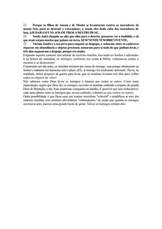 23
Porque os filhos de Amom e de Moabe se levantaram contra os moradores do
monte Seir, para os destruir e exterminar; e, tendo eles dado cabo dos moradores de
Seir, AJUDARAM UNS AOS OUTROS A DESTRUIR-SE.
24
Tendo Judá chegado ao alto que olha para o deserto, procurou ver a multidão, e eis
que eram corpos mortos que jaziam em terra, SEM NENHUM SOBREVIVENTE.
25
Vieram Josafá e o seu povo para saquear os despojos, e acharam entre os cadáveres
riquezas em abundância e objetos preciosos; tomaram para si mais do que podiam levar, e
três dias saquearam o despojo, porque era muito.
Enquanto aqueles cantores iam adiante do exército israelita, louvando ao Senhor e adorando0 na beleza da santidade, os inimigos, conforme nos conta a Bíblia, voltaram-se contra si
mesmos e se destruíram!
Exatamente um dia antes, os israelitas tremiam por causa do inimigo, mas porque obedeceram ao
Senhor e entraram em harmonia com o plano dEle, o inimigo foi totalmente derrotado. Havia, na
realidade, tantos despojos de guerra para levar, que os israelitas levaram três dias para colher
todos os objetos de valor!
Não sabemos como Deus levou os inimigos a lutarem uns contra os outros. Como mera
especulação, sugiro que Deus fez os inimigos ouvirem os israelitas cantando a respeito do grande
Deus de libertação, e das Suas poderosas conquistas na batalha. É possível que isso tenha provocado tanto pânico entre os inimigos que, na sua confusão, voltaram-se uns contra os outros.
Outra possibilidade é que Deus usou um imenso microfone "celestial" e amplificou o som dos
cantores israelitas com enormes alto-falantes "sobrenaturais," de modo que quando os inimigos
ouviram o som, parecia uma grande hoste de gente. Talvez os inimigos tenham dito:

 
