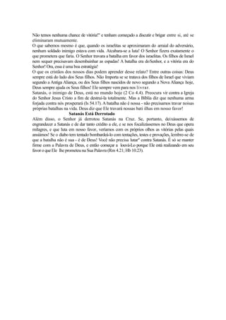 Não temos nenhuma chance de vitória!" e tenham começado a discutir e brigar entre si, até se
eliminaram mutuamente.
O que sabemos mesmo é que, quando os israelitas se aproximaram do arraial do adversário,
nenhum soldado inimigo estava com vida. Atcabara-se a luta! O Senhor fizera exatamente o
que prometera que faria. O Senhor travara a batalha em favor dos israelitas. Os filhos de Israel
nem sequer precisavam desembainhar as espadas! A batalha era doSenhor, e a vitória era do
Senhor! Ora, essa é uma boa estratégia!
O que os cristãos dos nossos dias podem aprender desse relato? Entre outras coisas: Deus
sempre está do lado dos Seus filhos. Não Importa se se tratava dos filhos de Israel que viviam
segundo a Antiga Aliança, ou dos Seus filhos nascidos de novo segundo a Nova Aliança hoje,
Deus sempre ajuda os Seus filhos! Ele sempre vem para nos livrar.
Satanás, o inimigo de Deus, está no mundo hoje (2 Co 4.4). Preocura vir contra a Igreja
do Senhor Jesus Cristo a fim de destruí-la totalmente. Mas a Bíblia diz que nenhuma arma
forjada contra nós prosperará (Is 54.17). A batalha não é nossa - não precisamos travar noisas
próprias batalhas na vida. Deus diz que Ele travará nossas bati ilhas em nosso favor!
Satanás Está Derrotado
Além disso, o Senhor já derrotou Satanás na Cruz. Se, portanto, deixássemos de
engrandecer a Satanás e de dar tanto crédito a ele, e se nos focalizássemos no Deus que opera
milagres, e que luta em nosso favor, veríamos com os próprios olhos as vitórias pelas quais
ansiámos! Se o diabo tem tentado bombardeá-lo com tentações, testes e provações, lembre-se de
que a batalha não é sua - é de Deus! Você não precisa lutar" contra Satanás. É só se manter
firme com a Palavra de Deus, e então começar a louvá-Lo porque Ele está realizando em seu
favor o que Ele lhe prometeu na Sua Palavra (Rm 4.21; Hb 10.23).

 