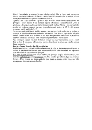 Haverá circunstâncias na vida que lhe parecerão impossíveis. Mas se é para você permanecer
firme e inamovível na Palavra de Deus, e confiando que Ele travará todas as batalhas em seu
favor, precisará aprender o poder que existe no louvor.
Aprenda a dar a Deus o louvor e a glória no meio de toda a circunstância que se constitui em
provação - antes mesmo de se alterarem aqueles obstáculos e circunstâncias! Louve e
glorifique a Deus por aquilo que Ele lhe tem prometido na Sua Palavra - embora você não
consiga ver nenhuma mudança nas suas circunstâncias, pois assim é a fé! E a fé sempre
conquista a vitória (1 João 5.4)!
Se sabe que está em Cristo, e o diabo começa a atacá-lo, você pode endireitar os ombros e
começar a marchar como um verdadeiro soldado de Deus, com o capacete da salvação
intacto, e com o escudo da fé levantado ao alto. Você pode proclamar com ousadia as promessas
de Deus, cantando e louvando a Deus com confiança na vitória, e prevalecerá!
Veio a hora para a Igreja, o exército do Senhor, começar a avançar marchando e louvar a Deus!
Está na hora de louvarmos a Deus como maneira de enfrentar as crises que o diabo procura
lançar contra nós!
Louve a Deus a Despeito das Circunstâncias
Precisamos aprender a louvar e glorificar a Deus diante de todos os obstáculos antes de vermos a
vitória. Se aprendermos a louvar a Deus, veremos a vitória em todas as ocasiões, não importa de
quão desoladoras as circunstâncias pareçam.
Não estou dizendo que devemos louvar a Deus pela provação ou pela enfermidade ou pela
tentação que Satanàs procurar lançar contra nós. Não acredito que a Bíblia diga que devamos
louvar a Deus porque não temos dinheiro para pagar as nossas contas ou porque não
conseguimos alimentar a nossa família.

 