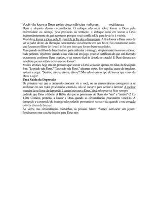 Você não louva a Deus pelas circunstâncias malignas;
você louva a
Deus a despeito dessas circunstâncias. O enfoque não recai sobre louvar a Deus pela
enfermidade ou doença, pela provação ou tentação; o enfoque recai em louvar a Deus
independentemente do que acontecer, porque você confia nEle para levá-lo à vitória.
Você deve louvar a Deus pela fé, pois Ele ja lhe deu o livramento. A fé é louvar a Deus antes de
ver o poder divino da libertação demonstrado visivelmente em seu favor. Foi exatamente assim
que fizeram os filhos de Israel, e foi por isso que foram bem-sucedidos.
Mas quando os filhos de Israel saíram para enfrentar o inimigo, simplesmente louvaram a Deus;
nada pediram. Veja bem: quando a sua vida está em jogo, você se certificará de que está fazendo
exatamente conforme Deus mandou, e vai mesmo fazê-lo de todo o coração! E Deus dissera aos
israelitas que sua vitória achava-se no louvor!
Muitos cristãos hoje em dia pensam que louvar a Deus consiste apenas em falar, da boca para
fora: "Louvado seja Deus," "Louvado seja Deus," algumas vezes. Em seguida, quase de imediato,
voltam a exigir: "Senhor, dá-me, dá-me, dá-me"! Mas não é esse o tipo de louvor que convida
Deus a agir!
Uma Saída da Depressão
Da próxima vez que a depressão procurar vir a você, ou as circunstâncias começarem a se
avolumar em seu redor, procurando soterrá-lo, não se encurve para aceitar a derrota! A melhor
maneira de se livrar da depressão é cantar louvores a Deus. Você não precisa ficar sempre
pedindo que Deus o liberte. A Bíblia diz que as promessas de Deus são "sim" e "amém" (2 Co
1.20). Comece, portanto, a louvar a Deus quando as circunstâncias procurarem vencê-lo. A
depressão e a opressão do inimigo não poderão permanecer na sua vida quando o seu coração
estiver cheio de louvor.
Às vezes, nas circunstâncias medonhas, as pessoas falam: "Vamos convocar um jejum!
Precisamos orar a noite inteira para Deus nos

 