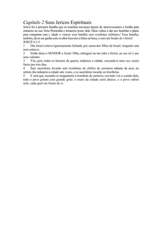 Capítulo 2 Seus Jericos Espirituais
Jericó foi a primeira batalha que os israelitas travaram depois de atravevessarem o Jordão para
entrarem na sua Terra Prometida e tomarem posse dela. Deus voltou a dar aos Israelitas o plano
para conquistar essa c idade e vencer essa batalha sem combates militares! Essa batalha,
tanbém, devia ser ganha com os altos louvores a Deus na boca, e com um brado de vitória!
JOSUÉ 6.1-5
1
Ora Jericó estava rigorosamente fechada, por causa dos filhos de Israel: ninguém saía
nem entrava.
2
Então disse o SENHOR a Josué: Olha, entreguei na tua mão a Jericó, ao seu rei e aos
seus valentes.
3
Vós, pois, todos os homens de guerra, rodeareis a cidade, cercando-a uma vez; assim
fareis por seis dias.
4
Sete sacerdotes levarão sete trombetas de chifres de carneiros adiante da arca; no
sétimo dia rodeareis a cidade sete vezes, e os sacerdotes tocarão as trombetas.
5
E será que, tocando-se longamente a trombeta de carneiro, ouvindo vós o sonido dela,
todo o povo gritará com grande grita: o muro da cidade cairá abaixo, e o povo subirá
nele, cada qual em frente de si.

 