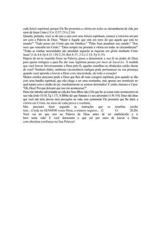 cada Jericó espiritual, porque Ele lhe prometeu a vitória em todas as circunstâncias de vida, por
meio de Jesus Cristo (1 Co 15.57; 2 Co 2.14).
Quando, portanto, você se dá cara a cara com seus Jericós espirituais, comece a cercá-los um por
um com a Palavra de Deus: "Maior é Aquele que está em mim do que aquele que está no
mundo!" "Tudo posso em Cristo que me fortalece." "Pelas Suas pisaduras sou curado." "Sou
mais que vencedor em Cristo." "Deus sempre me promete a vitória em todas as circunstâncias!"
"Todas as minhas necessidades são atendidas segundo as riquezas em glória mediante Cristo
Jesus" (1 Jo 4.4; Fp 4.13; 1 Pe 2.24; Rm 8.37; 2 Co 2.14; Fp 4.19).
Depois de ter-se mantido firme na Palavra, passe a demonstrar a sua fé no poder de Deus
para operar milagres e para lhe dar suas legítimas posses por meio de louvá-Lo. À medida
que você louvar fervorosamente a Deus pela fé, aquelas muralhas ou obstáculos cairão diante
de você! Nenhum diabo, nenhuma circunstância maligna pode permanecer na sua presença
quando você aprende a louvar a Deus com sinceridade, de todo o coração!
Muitos cristãos precisam pedir a Deus que lhes dê mais coragem espiritual, pois quando se dão
com uma batalha espiritual, que não chega a ser uma montanha, mas apenas um montículo no
qual topam com o dedão do pé, imediatamente se sentem derrotados! E então clamam a I )eus:
"Oh, Deus! Por que deixaste que isso me acontecesse?"
Deus não introduz adversidade na vida dos Seus filhos; não é Ele que faz as coisas ruins acontecerem na
sua vida (João 10.10; Tg 1.17). A Bíblia diz que Satanás é o seu adversário (1 Pe 5.8). Deus não disse
que você não teria provas nem provações na vida, mas certamente Ele prometeu que lhe daria a
vitória em Cristo, no meio de cada prova e combate.
Mas precisará fazer segundo as instruções que os israelitas recebe
ram:...Crede no SENHOR vosso Deus, e estareis seguros... (2
Cr
20.20).
Você vai ter que crer na Palavra de Deus antes de ser estabelecido e ir
bem nesta vida! E você demonstra o que crê por meio de louvar a Deus
com absoluta confiança na Sua Palavra!

 