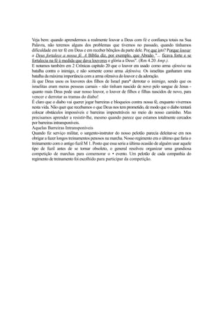 Veja bem: quando aprendermos a realmente louvar a Deus com fé e confiança totais na Sua
Palavra, não teremos alguns dos problemas que tivemos no passado, quando tínhamos
dificuldade em ter fé em Deus e em receber bênçãos da parte dele. Por que isto? Porque louvar
a Deus fortalece a nossa fé. A Bíblia diz, por exemplo, que Abraão "... ficava forte e se
fortalecia na fé à medida que dava louvores e glória a Deus". (Rm 4.20 Amp.).
E notamos também em 2 Crônicas capítulo 20 que o louvor era usado como arma ofensiva na
batalha contra o inimigo, e não somente como arma defensiva. Os israelitas ganharam uma
batalha da máxima importância com a arma ofensiva do louvor e da adoração.
Já que Deus usou os louvores dos filhos de Israel para* derrotar o inimigo, sendo que os
israelitas eram meras pessoas carnais - não tinham nascido de novo pelo sangue de Jesus quanto mais Deus pode usar nosso louvor, o louvor de filhos e filhas nascidos de novo, para
vencer e derrotar as tramas do diabo!
É claro que o diabo vai querer jogar barreiras e bloqueios contra nossa fé, enquanto vivermos
nesta vida. Não quer que recebamos o que Deus nos tem prometido, de modo que o diabo tentará
colocar obstáculos impossíveis e barreiras impenetráveis no meio do nosso caminho. Mas
precisamos aprender a resistir-lhe, mesmo quando parece que estamos totalmente cercados
por barreiras intransponíveis.
Aquelas Barreiras Intransponíveis
Quando fiz serviço militar, o sargento-instrutor do nosso pelotão parecia deleitar-se em nos
obrigar a fazer longos treinamentos penosos na marcha. Nosso regimento era o último que faria o
treinamento com o antigo fuzil M 1. Posto que essa seria a última ocasião de alguém usar aquele
tipo de fuzil antes de se tornar obsoleto, o general resolveu organizar uma grandiosa
competição de marchas para comemorar o • evento. Um pelotão de cada companhia do
regimento de treinamento foi escolhido para participar da competição.

 