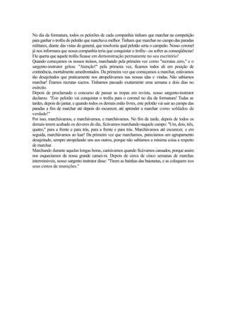 No dia da formatura, todos os pelotões de cada companhia tinham que marchar na competição
para ganhar o troféu do pelotão que marchava melhor. Tinham que marchar no campo das paradas
militares, diante das vistas do general, que resolveria qual pelotão seria o campeão. Nosso coronel
já nos informara que nossa companhia teria que conquistar o troféu - ou sofrer as conseqüências!
Ele queria que aquele troféu ficasse em demonstração permanente no seu escritório!
Quando começamos os nossos treinos, marchando pela primeira vez como "recrutas zero," e o
sargento-instrutor gritou: "Atenção!" pela primeira vez, ficamos todos ali em posição de
continência, mortalmente amedrontados. Da primeira vez que começamos a marchar, estávamos
tão desajeitados que praticamente nos atropelávamos nas nossas idas e vindas. Não sabíamos
marchar! Éramos recrutas xucros. Tínhamos passado exatamente uma semana e dois dias no
exército.
Depois de proclamado o concurso de passar as tropas em revista, nosso sargento-instrutor
declarou: "Este pelotão vai conquistar o troféu para o coronel no dia da formatura! Todas as
tardes, depois do jantar, e quando todos os demais estão livres, este pelotão vai sair ao campo das
paradas a fim de marchar até depois do escurecer, até aprender a marchar como soldados de
verdade!"
Por isso, marchávamos, e marchávamos, e marchávamos. No fim da tarde, depois de todos os
demais terem acabado os deveres do dia, ficávamos marchando naquele campo: "Um, dois, três,
quatro," para a frente e para trás, para a frente e para trás. Marchávamos até escurecer, e em
seguida, marchávamos ao luar! Da primeira vez que marchamos, parecíamos um agrupamento
desajeitado, sempre atropelando uns aos outros, porque não sabíamos a mínima coisa a respeito
de marchar.
Marchando durante aquelas longas horas, cantávamos quando ficávamos cansados, porque assim
nos esquecíamos da nossa grande cansei-ra. Depois de cerca de cinco semanas de marchas
intermináveis, nosso sargento instrutor disse: "Tirem as bainhas das baionetas, e as coloquem nos
seus cintos de munições."

 