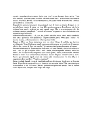 estrada e, quando estávamos a uma distância de 3 ou 5 metros do muro, dava a ordem: "Para
trás, marchar!" e fazíamos a reviravolta e voltávamos marchando. Mas certa vez, queria testar
a nossa obediência. Ele nos fez descer marchando por aquela estrada de asfalto, mas sem nos
dar a ordem da reviravolta.
Enquanto nos aproximávamos com firmeza daquele muro de blocos de cimento, dava para eu ver
que não havia maneira de passar por cima dele, nem de contorná-lo. E, realmente, não havia
nenhum lugar para ir, senão dar de nariz naquele muro! Mas o sargento-instrutor não fez
nenhuma pausa na sua cadência: "Um, dois, três, quatro," enquanto nos aproximávamos cada
vez mais daquela barreira.
Continuávamos marchando: "Um, dois, três, quatro." Dei uma olhada furtiva para o homem ao
meu lado, e quando ele olhou para mim, o sargento-instrutor gritou: "Olhos para a frente!" No
mesmo instante, voltamos os nossos olhares para a frente!
Fiquei na fileira da frente, juntamente com os outros líderes do pelotão, que também
provinham do Texas. Finalmente, aquele muro estava diretamente na nossa frente. O sargento
não nos deu a ordem de "Para trás, marchar!" de modo que marchamos diretamente até o muro.
Enquanto nós quatro, da fileira da frente, ficávamos em frente do muro - com o nariz tocando
nele - cada vez que o sargento falava: "Um!" nossos joelhos esquerdos subiam e batiam no
muro. Cada vez que dava a contagem de "dois" ou de "quatro," nossos joelhos direitos subiam e
batiam no muro. Mas continuávamos marchando mesmo, forçando caminho contra o muro.
Resolvi que obedeceria àquela ordem até o muro ceder e marchássemos por cima dele, ou o
sargento nos desse a ordem: "Para trás, marchar!"
Como resultado daquela prova de obediência, cada um de nós que formávamos a fileira da
frente deixou buracos nos uniformes, e tínhamos que comprar outros! Mas recebêramos as
nossas ordens, e não titubeamos. Não sei quanto tempo passamos batendo com os joelhos
contra aquele muro, mas parecia um tempo bem longo.

 