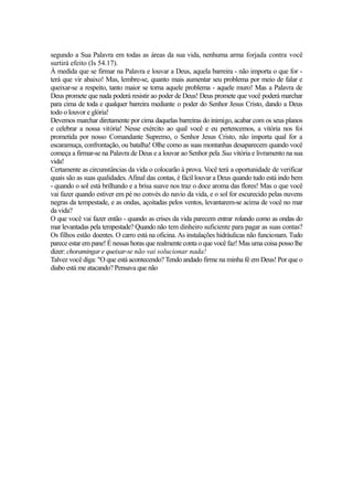 segundo a Sua Palavra em todas as áreas da sua vida, nenhuma arma forjada contra você
surtirá efeito (Is 54.17).
À medida que se firmar na Palavra e louvar a Deus, aquela barreira - não importa o que for terá que vir abaixo! Mas, lembre-se, quanto mais aumentar seu problema por meio de falar e
queixar-se a respeito, tanto maior se torna aquele problema - aquele muro! Mas a Palavra de
Deus promete que nada poderá resistir ao poder de Deus! Deus promete que você poderá marchar
para cima de toda e qualquer barreira mediante o poder do Senhor Jesus Cristo, dando a Deus
todo o louvor e glória!
Devemos marchar diretamente por cima daquelas barreiras do inimigo, acabar com os seus planos
e celebrar a nossa vitória! Nesse exército ao qual você e eu pertencemos, a vitória nos foi
prometida por nosso Comandante Supremo, o Senhor Jesus Cristo, não importa qual for a
escaramuça, confrontação, ou batalha! Olhe como as suas montanhas desaparecem quando você
começa a firmar-se na Palavra de Deus e a louvar ao Senhor pela Sua vitória e livramento na sua
vida!
Certamente as circunstâncias da vida o colocarão à prova. Você terá a oportunidade de verificar
quais são as suas qualidades. Afinal das contas, é fácil louvar a Deus quando tudo está indo bem
- quando o sol está brilhando e a brisa suave nos traz o doce aroma das flores! Mas o que você
vai fazer quando estiver em pé no convés do navio da vida, e o sol for escurecido pelas nuvens
negras da tempestade, e as ondas, açoitadas pelos ventos, levantarem-se acima de você no mar
da vida?
O que você vai fazer então - quando as crises da vida parecem entrar rolando como as ondas do
mar levantadas pela tempestade? Quando não tem dinheiro suficiente para pagar as suas contas?
Os filhos estão doentes. O carro está na oficina. As instalações hidráulicas não funcionam. Tudo
parece estar em pane! É nessas horas que realmente conta o que você faz! Mas uma coisa posso lhe
dizer: choramingar e queixar-se não vai solucionar nada!
Talvez você diga: "O que está acontecendo? Tendo andado firme na minha fé em Deus! Por que o
diabo está me atacando? Pensava que não

 