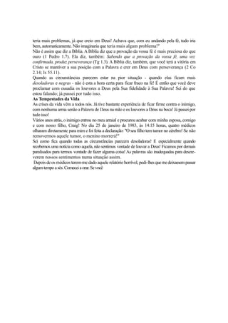 teria mais problemas, já que creio em Deus! Achava que, com eu andando pela fé, tudo iria
bem, automaticamente. Não imaginaria que teria mais algum problema!"
Não é assim que diz a Bíblia. A Bíblia diz que a provação da vossa fé é mais preciosa do que
ouro (1 Pedro 1.7). Ela diz, também: Sabendo que a provação da vossa fé, uma vez
confirmada, produz perseverança (Tg 1.3). A Bíblia diz, também, que você terá a vitória em
Cristo se mantiver a sua posição com a Palavra e crer em Deus com perseverança (2 Co
2.14; Is 55.11).
Quando as circunstâncias parecem estar na pior situação - quando elas ficam mais
desoladoras e negras - não é esta a hora certa para ficar fraco na fé! É então que você deve
proclamar com ousadia os louvores a Deus pela Sua fidelidade à Sua Palavra! Sei do que
estou falando; já passei por tudo isso.
As Tempestades da Vida
As crises da vida vêm a todos nós. Já tive bastante experiência de ficar firme contra o inimigo,
com nenhuma arma senão a Palavra de Deus na mão e os louvores a Deus na boca! Já passei por
tudo isso!
Vários anos atrás, o inimigo entrou no meu arraial e procurou acabar com minha esposa, comigo
e com nosso filho, Craig! No dia 25 de janeiro de 1983, às 14:15 horas, quatro médicos
olharam diretamente para mim e foi feita a declaração: "O seu filho tem tumor no cérebro! Se não
removermos aquele tumor, o menino morrerá!"
Sei como fica quando todas as circunstâncias parecem desoladoras! E especialmente quando
recebemos uma notícia como aquela, não sentimos vontade de louvar a Deus! Ficamos por demais
paralisados para termos vontade de fazer alguma coisa! As palavras são inadequadas para descreverem nossos sentimentos numa situação assim.
Depois de os médicos terem-me dado aquele relatório horrível, pedi-lhes que me deixassem passar
algum tempo a sós. Comecei a orar. Se você

 