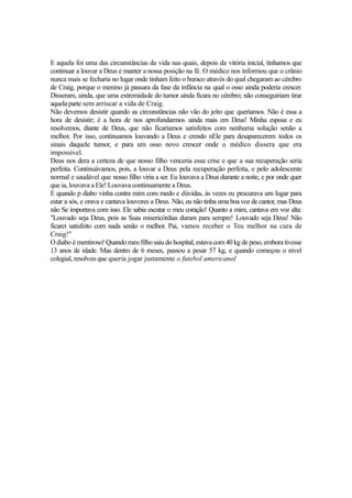 E aquela foi uma das circunstâncias da vida nas quais, depois da vitória inicial, tínhamos que
continuar a louvar a Deus e manter a nossa posição na fé. O médico nos informou que o crânio
nunca mais se fecharia no lugar onde tinham feito o buraco através do qual chegaram ao cérebro
de Craig, porque o menino já passara da fase da infância na qual o osso ainda poderia crescer.
Disseram, ainda, que uma extremidade do tumor ainda ficara no cérebro; não conseguiriam tirar
aquela parte sem arriscar a vida de Craig.
Não devemos desistir quando as circunstâncias não vão do jeito que queríamos. Não é essa a
hora de desistir; é a hora de nos aprofundarmos ainda mais em Deus! Minha esposa e eu
resolvemos, diante de Deus, que não ficaríamos satisfeitos com nenhuma solução senão a
melhor. Por isso, continuamos louvando a Deus e crendo nEle para desaparecerem todos os
sinais daquele tumor, e para um osso novo crescer onde o médico dissera que era
impossível.
Deus nos dera a certeza de que nosso filho venceria essa crise e que a sua recuperação seria
perfeita. Continuávamos, pois, a louvar a Deus pela recuperação perfeita, e pelo adolescente
normal e saudável que nosso filho viria a ser. Eu louvava a Deus durante a noite, e por onde quer
que ia, louvava a Ele! Louvava continuamente a Deus.
E quando p diabo vinha contra mim com medo e dúvidas, às vezes eu procurava um lugar para
estar a sós, e orava e cantava louvores a Deus. Não, eu não tinha uma boa voz de cantor, mas Deus
não Se importava com isso. Ele sabia escutar o meu coração! Quanto a mim, cantava em voz alta:
"Louvado seja Deus, pois as Suas misericórdias duram para sempre! Louvado seja Deus! Não
ficarei satisfeito com nada senão o melhor. Pai, vamos receber o Teu melhor na cura de
Craig!"
O diabo é mentiroso! Quando meu filho saiu do hospital, estava com 40 kg de peso, embora tivesse
13 anos de idade. Mas dentro de 6 meses, passou a pesar 57 kg, e quando começou o nível
colegial, resolveu que queria jogar justamente o futebol americanol

 