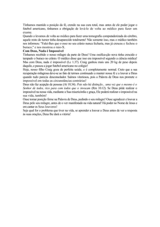 Tínhamos mantido a posição da fé, crendo na sua cura total, mas antes de ele poder jogar o
futebol americano, tínhamos a obrigação de levá-lo de volta ao médico para fazer um
exame.
Quando o levamos de volta ao médico para fazer uma tomografía computadorizada do cérebro,
aquele resto do tumor tinha desaparecido totalmente! Não somente isso, mas o médico também
nos informou: "Falei-lhes que o osso no seu crânio nunca fecharia, mas já cresceu e fechou o
buraco," e nos mostrou o raio-X.
Com Deus, Nada é Impossível
Tínhamos recebido o nosso milagre da parte de Deus! Uma ossifíca-ção nova tinha crescido e
tampado o buraco no crânio. O médico disse que isso era impossível segundo a ciência médica!
Mas com Deus, nada é impossível (Lc 1.37). Craig ganhou mais uns 20 kg de peso depois
daquilo, e passou a jogar futebol americano no colégio!
Hoje, nosso filho Craig goza de perfeita saúde, e é completamente normal. Creio que a sua
recuperação milagrosa deve-se ao fato de termos continuado a manter nossa fé e a louvar a Deus
quando tudo parecia desconsolador. Saímos vitoriosos, pois a Palavra de Deus nos promete o
impossível em todas as circunstâncias contrárias!
Deus não faz acepção de pessoas (At 10.34). Pois não há distinção... uma vez que o mesmo é o
Senhor de todos, rico para com todos que o invocam (Rm 10.12). Se Deus pôde realizar o
impossível na nossa vida, mediante a Sua misericórdia e graça, Ele poderá realizar o impossível na
sua vida, também!
Ouse tomar posição firme na Palavra de Deus, pedindo o seu milagre! Ouse agradecer e louvar a
Deus pelo seu milagre, antes de o ver manifestado na vida natural! Há poder no Nome de Jesus e
em cantar os Seus louvores!
Seja qual for o problema que tiver na vida, se aprender a louvar a Deus antes de ver a resposta
às suas orações, Deus lhe dará a vitória!

 