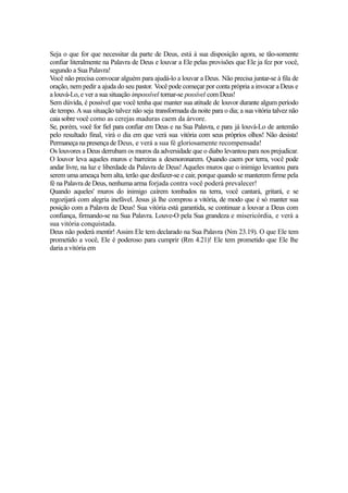Seja o que for que necessitar da parte de Deus, está à sua disposição agora, se tão-somente
confiar literalmente na Palavra de Deus e louvar a Ele pelas provisões que Ele ja fez por você,
segundo a Sua Palavra!
Você não precisa convocar alguém para ajudá-lo a louvar a Deus. Não precisa juntar-se à fila de
oração, nem pedir a ajuda do seu pastor. Você pode começar por conta própria a invocar a Deus e
a louvá-Lo, e ver a sua situação impossível tornar-se possível com Deus!
Sem dúvida, é possível que você tenha que manter sua atitude de louvor durante algum período
de tempo. A sua situação talvez não seja transformada da noite para o dia; a sua vitória talvez não
caia sobre você como as cerejas maduras caem da árvore.
Se, porém, você for fiel para confiar em Deus e na Sua Palavra, e para já louvá-Lo de antemão
pelo resultado final, virá o dia em que verá sua vitória com seus próprios olhos! Não desista!
Permaneça na presença de Deus, e verá a sua fé gloriosamente recompensada!
Os louvores a Deus derrubam os muros da adversidade que o diabo levantou para nos prejudicar.
O louvor leva aqueles muros e barreiras a desmoronarem. Quando caem por terra, você pode
andar livre, na luz e liberdade da Palavra de Deus! Aqueles muros que o inimigo levantou para
serem uma ameaça bem alta, terão que desfazer-se e cair, porque quando se manterem firme pela
fé na Palavra de Deus, nenhuma arma forjada contra você poderá prevalecer!
Quando aqueles' muros do inimigo caírem tombados na terra, você cantará, gritará, e se
regozijará com alegria inefável. Jesus já lhe comprou a vitória, de modo que é só manter sua
posição com a Palavra de Deus! Sua vitória está garantida, se continuar a louvar a Deus com
confiança, firmando-se na Sua Palavra. Louve-O pela Sua grandeza e misericórdia, e verá a
sua vitória conquistada.
Deus não poderá mentir! Assim Ele tem declarado na Sua Palavra (Nm 23.19). O que Ele tem
prometido a você, Ele é poderoso para cumprir (Rm 4.21)! Ele tem prometido que Ele lhe
daria a vitória em

 