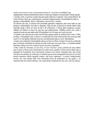 médios atravessaram o país, mascateando garrafas de "cura-tudo ma-ravilhoso" que

alegadamente curariam praticamente todos os males que afligiam a humanidade. Desde quando
o mundo existe, as pessoas sempre têm procurado elaborar as supostas "curas maravilhosas" de
várias formas e tipos que, supostamente, curariam milagrosamente a humanidade de todas as
doenças e enfermidades, dores e sofrimentos, desconforto e aflição.
No decurso das eras, as pessoas têm procurado panacéias milagrosas para curar todas as suas
doenças e enfermidades, suas dores e desgostos. Hoje em dia, as pessoas no mundo inteiro estão
buscando ajuda e alívio no meio da dor e do sofrimento, e muitas delas chegaram a gastar
milhares de dólares na busca da cura dos seus padecimentos. AJBíblia, porém, nos conta a
respeito de uma cura que nada custa! Oj?reçjojlesta cura foi pago por outra pessoa!
A verdade é que esta cura foi a mais cara de todas, porque custou ao Senhor Jesus Cristo, o Filho
de Deus, a Sua própria vida. A morte e a ressurreição de Cristo forneceu-lhe uma cura que nada
custa! E se você aplicar fielmente essa cura, ela funcionará todas as vezes. Ojiomejiessa
A maior cura conhecida à humanidade acha-se no louvor a Deus. O maior livramento conhecido
para os homens está dentro do alcance de todo crente que vive nesta Terra- e é recebido quando
louvamos a Deus com um coração sincero de amor e gratidão!
A Dra. Lilian B. Yeomans, no seu livro A Cura Celestial, conta a história de uma mulher
que foi para a China como missionária há muitos anos, quando a China estava aberta para a
pregação do Evangelho. Essa missionária contraiu com varíola. Naqueles dias, não existia
cura para essa doença, de modo que os médicos pouca coisa conseguiam fazer por ela. Se uma
pessoa contraísse varíola naqueles tempos, não havia esperança - a pessoa simplesmente
morria. Era uma doença fatal. Essa missionária ficou de quarentena no seu quarto, e as
manchas feias da varíola cobriam o seu corpo desde as plantas dos pés até o alto da cabeça.

 