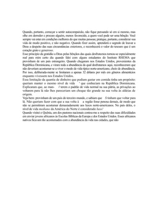 Quando, portanto, começar a sentir autocompaixão, não fique pensando só em si mesmo, mas
olhe em derredor e procure alguém, menos favorecido, a quem você pode ser uma bênção. Você
sempre vai estar em condições melhores do que muitas pessoas; pratique, portanto, considerar sua
vida de modo positivo, e não negativo. Quando fizer assim, aprenderá o segredo de louvar a
Deus a despeito das suas circunstâncias exteriores, e reconhecerá o valor do tesouro que é um
coração grato e generoso.
Esse princípio da gratidão a Deus pelas bênçãos das quais desfrutamos tornou-se especialmente
real para mim certo dia quando falei com alguns estudantes do Instituto RHEMA que
provinham de um país estrangeiro. Quando chegaram nos Estados Unidos, provenientes da
República Dominicana, e viram toda a abundância da qual desfrutamos aqui, reconheceram que
não deveriam acostumar-se a viver o modo de vida típico norte-americano, cheio de abundância.
Por isso, deliberada-mente se limitaram a apenas 32 dólares por mês em gêneros alimentícios
enquanto vivessem nos Estados Unidos.
Essa limitação da quantia de dinheiro que podiam gastar em comida tinha um propósito:
queriam manter o mesmo nível de vida s que conheciam na República Dominicana.
Explicaram que, ao man- l terem o padrão de vida normal na sua pátria, as privações ao
voltarem para lá não lhes pareceriam um choque tão grande na sua volta às aldeias de
origem.
Veja bem: provinham de um país do terceiro mundo, e sabiam que S tinham que voltar para
lá. Não queriam fazer com que a sua volta à a região fosse penosa demais, de modo que
não se permitiram acostumar demasiadamente aos luxos norte-americanos. No país deles, o
nível de vida mediano da América do Norte é considerado luxo!
Quando visitei o Quênia, um dos pastores nacionais contou-me a respeito das suas dificuldades
em enviar jovens africanos às Escolas Bíblicas da Europa e dos Estados Unidos. Esses africanos
nativos ficavam tão acostumados com a abundância da vida nas cidades, que não

 