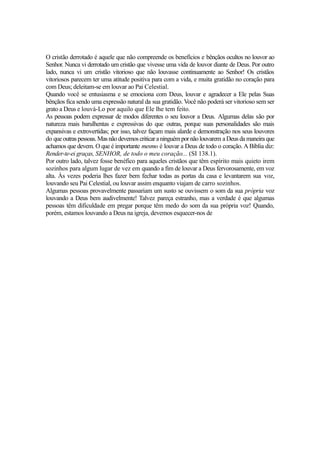 O cristão derrotado é aquele que não compreende os benefícios e bênçãos ocultos no louvor ao
Senhor. Nunca vi derrotado um cristão que vivesse uma vida de louvor diante de Deus. Por outro
lado, nunca vi um cristão vitorioso que não louvasse continuamente ao Senhor! Os cristãos
vitoriosos parecem ter uma atitude positiva para com a vida, e muita gratidão no coração para
com Deus; deleitam-se em louvar ao Pai Celestial.
Quando você se entusiasma e se emociona com Deus, louvar e agradecer a Ele pelas Suas
bênçãos fica sendo uma expressão natural da sua gratidão. Você não poderá ser vitorioso sem ser
grato a Deus e louvá-Lo por aquilo que Ele lhe tem feito.
As pessoas podem expressar de modos diferentes o seu louvor a Deus. Algumas delas são por
natureza mais barulhentas e expressivas do que outras, porque suas personalidades são mais
expansivas e extrovertidas; por isso, talvez façam mais alarde e demonstração nos seus louvores
do que outras pessoas. Mas não devemos criticar a ninguém por não louvarem a Deus da maneira que
achamos que devem. O que é importante mesmo é louvar a Deus de todo o coração. A Bíblia diz:
Render-te-ei graças, SENHOR, de todo o meu coração... (SI 138.1).
Por outro lado, talvez fosse benéfico para aqueles cristãos que têm espírito mais quieto irem
sozinhos para algum lugar de vez em quando a fim de louvar a Deus fervorosamente, em voz
alta. Às vezes poderia lhes fazer bem fechar todas as portas da casa e levantarem sua voz,
louvando seu Pai Celestial, ou louvar assim enquanto viajam de carro sozinhos.
Algumas pessoas provavelmente passariam um susto se ouvissem o som da sua própria voz
louvando a Deus bem audivelmente! Talvez pareça estranho, mas a verdade é que algumas
pessoas têm dificuldade em pregar porque têm medo do som da sua própria voz! Quando,
porém, estamos louvando a Deus na igreja, devemos esquecer-nos de

 