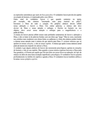as expressões automáticas que saem da boca para fora. O verdadeiro louvor provém do espírito
ou coração do homem, e é expressado pelos seus lábios.
Outro sinal do verdadeiro louvor é que quando cantamos na igreja,
por exemplo, não estamos "encenando uma peça musical no palco";
louvamos a Deus de todo o coração. Os próprios cânticos devem refletir
nossa adoração e louvor a Deus. Em outras palavras, a música não deve
desviar de Deus a nossa atenção e enfoque, e fixá-los no homem ou nos
objetos; deve atrair nossa atenção e enfoque para a magnificência e o
poder de Deus.
A música do louvor precisa refletir nossos mais profundos sentimentos de louvor e adoração a
Deus, e não se tratar só de palavras bonitas com um ritmo que "pega." Mas às vezes, mormente
nos corinhos mais modernos com ritmos fortes, as cadências e o ritmo dos cânticos podem lender
a chamar nossa atenção mais à música do que atraí-la para Deus. E existem músicas que só
apelam às nossas emoções, e não ao nosso espírito. A música que apela à nossa natureza carnal
pode até mesmo nos impedir de adorar a Deus.
A verdade é que alguns cânticos de louvor são meramente psicológicos; apelam às emoções
do homem, e não ao seu espírito. Mas quando a nossa música expressa louvores a Deus pela
Sua grandeza, o O honra por aquilo que Ele tem feito em nosso favor na redenção, tal tipo de
música vai além de uma mera excitação superficial e psicológica. O verdadeiro louvor penetra
profundamente no âmbito do espírito e agrada a Deus. O verdadeiro louvor também edifica e
levantaa nosso próprio espírito.

 