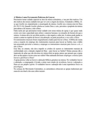 A Música é uma Ferramenta Poderosa do Louvor
Precisamos tomar cuidado especial na área da música eclesiástica, e isso por dois motivos. Um
dos motivos dos nossos cuidados tem que ver com a origem da música. Estudando a Bíblia, vêse que Lúcifer era originalmente o encarregado da música. Lúcifer era o músico-mor de Deus
(Ez 28.13-14), Quando Lúcifer rebelou-se contra Deus e caiu, perverteu o propósito da música
para adorar a ele mesmo, e não a Deus.
Outra razão por que precisamos tomar cuidado com nossa música de igreja é que quase nada
existe com mais capacidade para afetar a natureza humana e as emoções do homem do que a
música. A música deve ter um efeito positivo, e não negativo, sobre nós. A música pode ajudar os
crentes a entrar no espírito do louvor e da adoração, ou pode prejudicar o seu culto a Deus.
Os instrumentos musicais foram originalmente criados para louvar a Deus. A Bíblia diz muita
coisa a respeito do emprego dos instrumentos musicais para louvar ao Senhor, mas o diabo
tem procurado perverter a música e empregar os instrumentos musicais para louvar a ele, e
não a Deus.
Esse fato, no entanto, não deve impedir os cristãos de usarem os instrumentos musicais de
conformidade com a intenção original de Deus - para louvar ao Senhor! Muitas pessoas dão a
impressão de achar que não devemos ter música bela na igreja; parece que pensam que a igreja
deve ser tão quieta e severa como um velório! Mas realmente devemos empregar a música para
louvar e glorificar a Deus!
A igreja precisa voltar ao louvor e adoração bíblicos genuínos na música. No verdadeiro louvor
e adoração, a congregação é levada a entrar num estado de reverência, louvor e adoração a
Deus no seu próprio espírito. O verdadeiro louvor e adoração não é uma experiência física ou
psicológica.
No começo do Movimento Carismático, os carismáticos criticavam as igrejas tradicionais por
causa do seu ritual e dos seus cultos mecani-

 