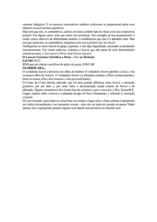 camente litúrgicos. E os mesmos carismáticos também criticavam os pentecostais pelos seus
cânticos excessivamente repetitivos.
Mas será que nós, os carismáticos, caímos em nosso próprio tipo de ritual, com seus respectivos
perigos? Em alguns casos, acho que assim nos aconteceu. Por exemplo: já nos acostumamos a
cantar certos cânti-cos de determinada maneira, e consideramos que essa é a adoração certa. Mas
será que assim nós, os carismáticos, chegamos a ter nosso próprio tipo de ritual?
Verifiquemos se nosso louvor na igreja é genuíno, e não algo engendrado, encenado ou produzido
mecanicamente. Em outras palavras, (vitemos o louvor que não passa de uma demonstração
externa na carne, c louvemos a Deus com fervor sincero.
O Louvor Genuíno Glorifíca a Deus - Não ao Homem
SALMO 50.23
23 O que me oferece sacrifício de ações de graça, ESSE ME
GLORIFICARÁ...
O verdadeiro louvor é precioso aos olhos do Senhor. O verdadeiro louvor glorifíca a Deus e tira
os nossos olhos do homem. O verdadeiro louvor e a adoração exaltam a Deus exclusivamente e
tiram os nossos olhos dos homens e das personalidades.
O Corpo de Cristo precisa aprender que há uma grande diferença entre louvor e adoração
genuínos, por um lado, e, por outro lado, a demonstração carnal externa do louvor e da
adoração. Alguns carismáticos têm tirado fora do contexto o que o meu pai, o Rev. Kenneth E.
I lagin, ensinou sobre o louvor e a adoração do tipo do Novo Testamento, e alterado a intenção
original.
Há, por exemplo, para todas as coisas boas um tempo e lugar certo, e bater palmas é apropriado
em certas circunstâncias e no momento correto - mas não no meio do sermão do pastor! Bater
palmas não é apropriado quando alguém está dando uma profecia ou falando uma

 