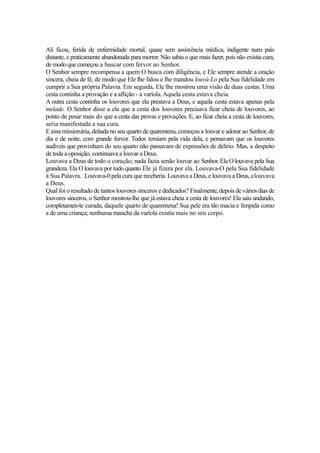 Ali ficou, ferida de enfermidade mortal, quase sem assistência médica, indigente num país
distante, e praticamente abandonada para morrer. Não sabia o que mais fazer, pois não existia cura,
de modo que começou a buscar com fervor ao Senhor.
O Senhor sempre recompensa a quem O busca com diligência, e Ele sempre atende a oração
sincera, cheia de fé, de modo que Ele lhe falou e lhe mandou louvá-Lo pela Sua fidelidade em
cumprir a Sua própria Palavra. Em seguida, Ele lhe mostrou uma visão de duas cestas. Uma
cesta continha a provação e a aflição - a varíola. Aquela cesta estava cheia.
A outra cesta continha os louvores que ela prestava a Deus, e aquela cesta estava apenas pela
melade. O Senhor disse a ela que a cesta dos louvores precisava ficar cheia de louvores, ao
ponto de pesar mais do que a cesta das provas e provações. E, ao ficar cheia a cesta de louvores,
seria manifestada a sua cura.
E essa missionária, deitada no seu quarto de quarentena, começou a louvar e adorar ao Senhor, de
dia e de noite, com grande fervor. Todos temiam pela vida dela, e pensavam que os louvores
audíveis que provinham do seu quarto não passavam de expressões de delírio. Mas, a despeito
de toda a oposição, continuava a louvar a Deus.
Louvava a Deus de todo o coração; nada fazia senão louvar ao Senhor. Ela O louvava pela Sua
grandeza. Ela O louvava por tudo quanto Ele já fizera por ela. Louvava-O pela Sua fidelidade
à Sua Palavra. Louvava-0 pela cura que receberia. Louvava a Deus, e louvava a Deus, elouvava
a Deus.
Qual foi o resultado de tantos louvores sinceros e dedicados? Finalmente, depois de vários dias de
louvores sinceros, o Senhor mostrou-lhe que já estava cheia a cesta de louvores! Ela saiu andando,
completamen-te curada, daquele quarto de quarentena! Sua pele era tão macia e límpida como
a de uma criança; nenhuma mancha da varíola existia mais no seu corpo.

 