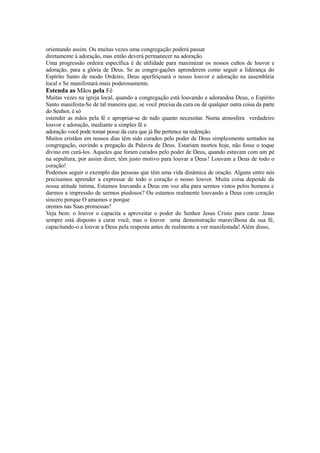 orientando assim. Ou muitas vezes uma congregação poderá passar
diretamente à adoração, mas então deverá permanecer na adoração.
Uma progressão ordeira específica é de utilidade para maximizar os nossos cultos de louvor e
adoração, para a glória de Deus. Se as congre-gações aprenderem como seguir a liderança do
Espírito Santo de modo Ordeiro, Deus aperfeiçoará o nosso louvor e adoração na assembléia
local e Se manifestará mais poderosamente.

Estenda as Mãos pela Fé
Muitas vezes na igreja local, quando a congregação está louvando e adorandoa Deus, o Espírito
Santo manifesta-Se de tal maneira que, se você precisa da cura ou de qualquer outra coisa da parte
do Senhor, é só
estender as mãos pela fé e apropriar-se de tudo quanto necessitar. Numa atmosfera verdadeiro
louvor e adoração, mediante a simples fé e
adoração você pode tomar posse da cura que já lhe pertence na redenção.
Muitos cristãos em nossos dias têm sido curados pelo poder de Deus simplesmente sentados na
congregação, ouvindo a pregação da Palavra de Deus. Estariam mortos hoje, não fosse o toque
divino em curá-los. Aqueles que foram curados pelo poder de Deus, quando estavam com um pé
na sepultura, por assim dizer, têm justo motivo para louvar a Deus! Louvam a Deus de todo o
coração!
Podemos seguir o exemplo das pessoas que têm uma vida dinâmica de oração. Alguns entre nós
precisamos aprender a expressar de todo o coração o nosso louvor. Muita coisa depende da
nossa atitude íntima, Estamos louvando a Deus em voz alta para sermos vistos pelos homens e
darmos a impressão de sermos piedosos? Ou estamos realmente louvando a Deus com coração
sincero porque O amamos e porque
oremos nas Suas promessas?
Veja bem: o louvor o capacita a aproveitar o poder do Senhor Jesus Cristo para curar. Jesus
sempre está disposto a curar você, mas o louvor uma demonstração maravilhosa da sua fé,
capacitando-o a louvar a Deus pela resposta antes de realmente a ver manifestada! Além disso,

 