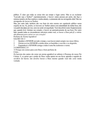público. É claro que todas as coisas têm seu tempo e lugar certos. Mas se eu exclamar
"Louvado seja o Senhor!" espontaneamente, e houver outras pessoas por perto, não faço a
mínima tentativa de lhes explicar a minha atitude, e certamente não me envergonho dela! Não me
envergonho de louvar ao Senhor.
Mas, por outro lado, também não vou fazer de mim mesmo um espetáculo público numa
esquina da rua. Se, porém, os louvores ao Senhor saírem com naturalidade da minha boca, não
vou pedir desculpas por isso, nem me sentir envergonhado. Você descobrirá muito freqüentemente
que, quando tiver vitoriano seu coração, o louvor sai automaticamente da sua boca. Por outro
lado, quando todas as circunstâncias estiverem contra você, se louvar a Deus pela fé, a vitória
não demorará para entrar no seu coração!
Perfume de Aroma Agradável
SALMO 341-3
1
Bendirei o SENHOR em todo o tempo, o seu louvor estará sempre nos meus lábios.
2
Gloriar-se-á no SENHOR a minha alma; os humildes o ouvirão e se alegrarão.
3
Engrandecei o SENHOR comigo e todos à uma lhe exaltemos o nome.
2 CORÍNTIOS 2.15
15 Porque nós somos para com Deus o bom perfume de
Cristo...
Os louvores dos santos são como um aroma agradável ao subirem à Presença do nosso Pai
Celeste. E, se quiser que o poder de Deus venha operar em seu favor, aprenda o segredo do
sacrifício do louvor; isto envolve louvar a Deus mesmo quando você não sente muita
vontade.

 